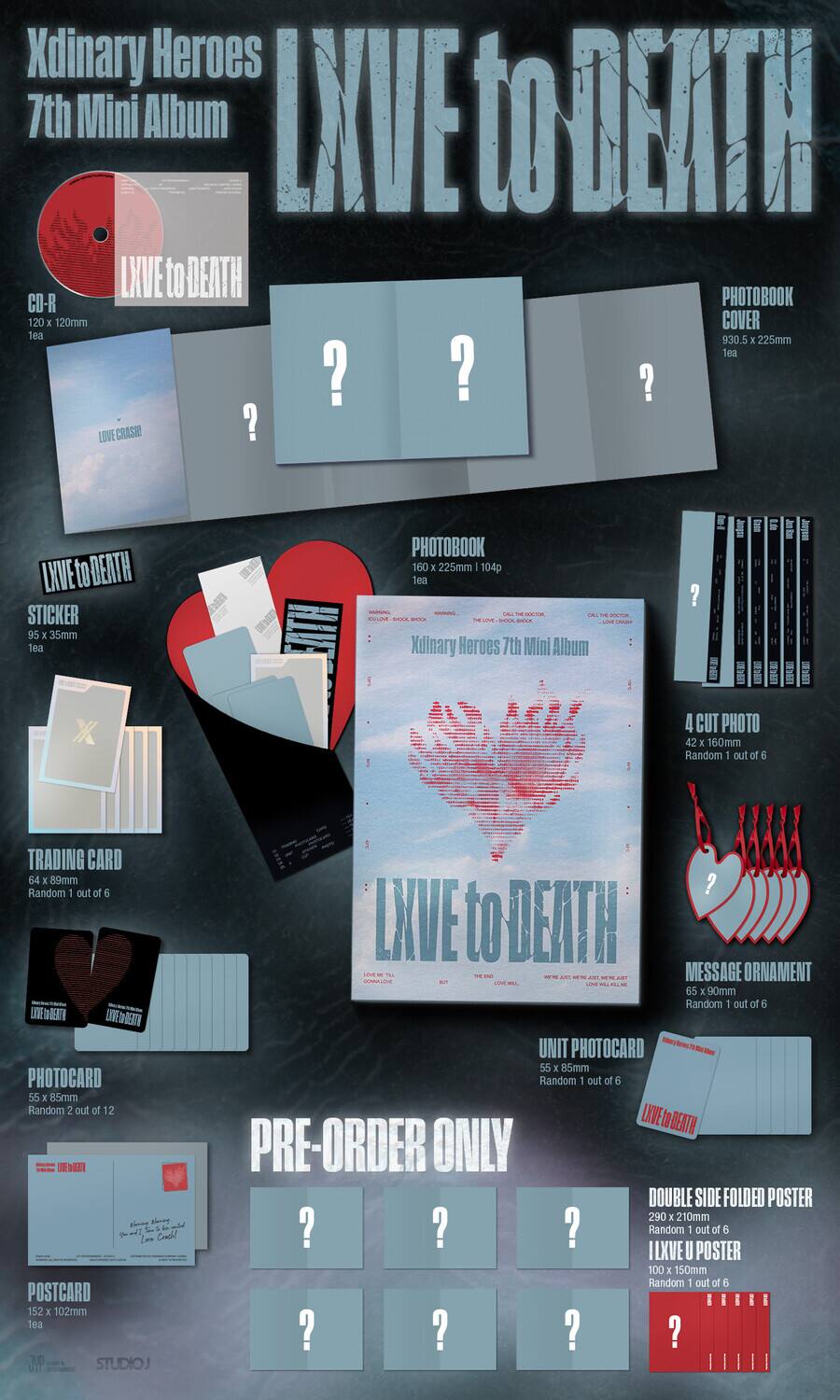 Xdinary Heroes 7th Mini Album LXVE to DEATH

CD-R 120 x 120mm 1ea

LXVE to DEATH PHOTOBOOK COVER 930.5 x 225mm 1ea

LOVE CRASH 95 x 35mm 1ea

LXVE to DEATH STICKER 95 x 35mm 1ea

PHOTOBOOK 160 x 225mm | 104p 1ea

TRADING CARD 64 x 89mm Random 1 out of 6

PHOTOCARD 55 x 85mm Random 2 out of 12

POSTCARD 152 x 102mm 1ea

MESSAGE ORNAMENT 65 x 90mm Random 1 out of 6

UNIT PHOTOCARD 55 x 85mm Random 1 out of 6

4 CUT PHOTO 42 x 160mm Random 1 out of 6

PRE-ORDER ONLY

DOUBLE SIDE FOLDED POSTER 290 x 210mm Random