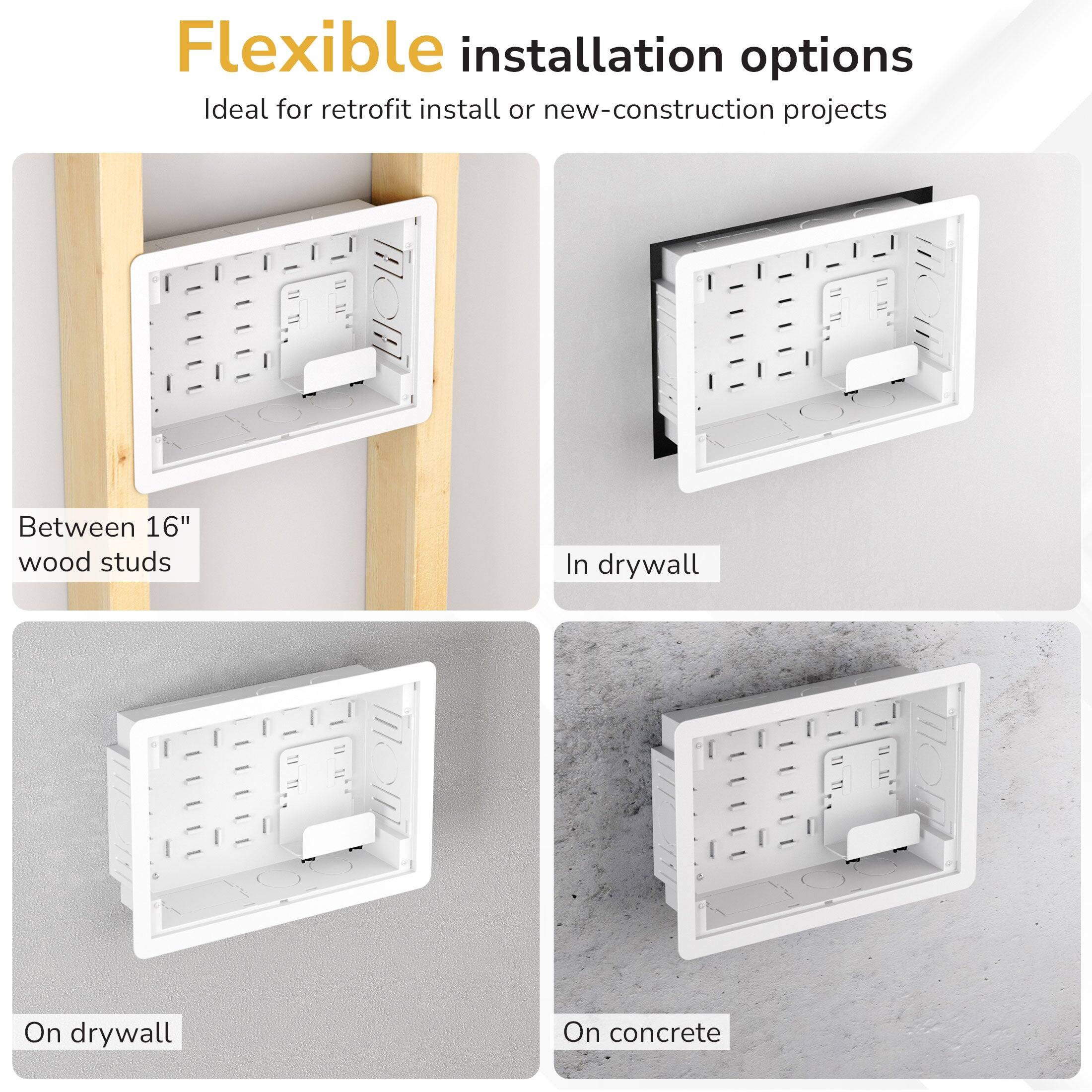 Flexible installation options  
Ideal for retrofit install or new-construction projects  

- Between 16" wood studs  
- In drywall  
- On drywall  
- On concrete