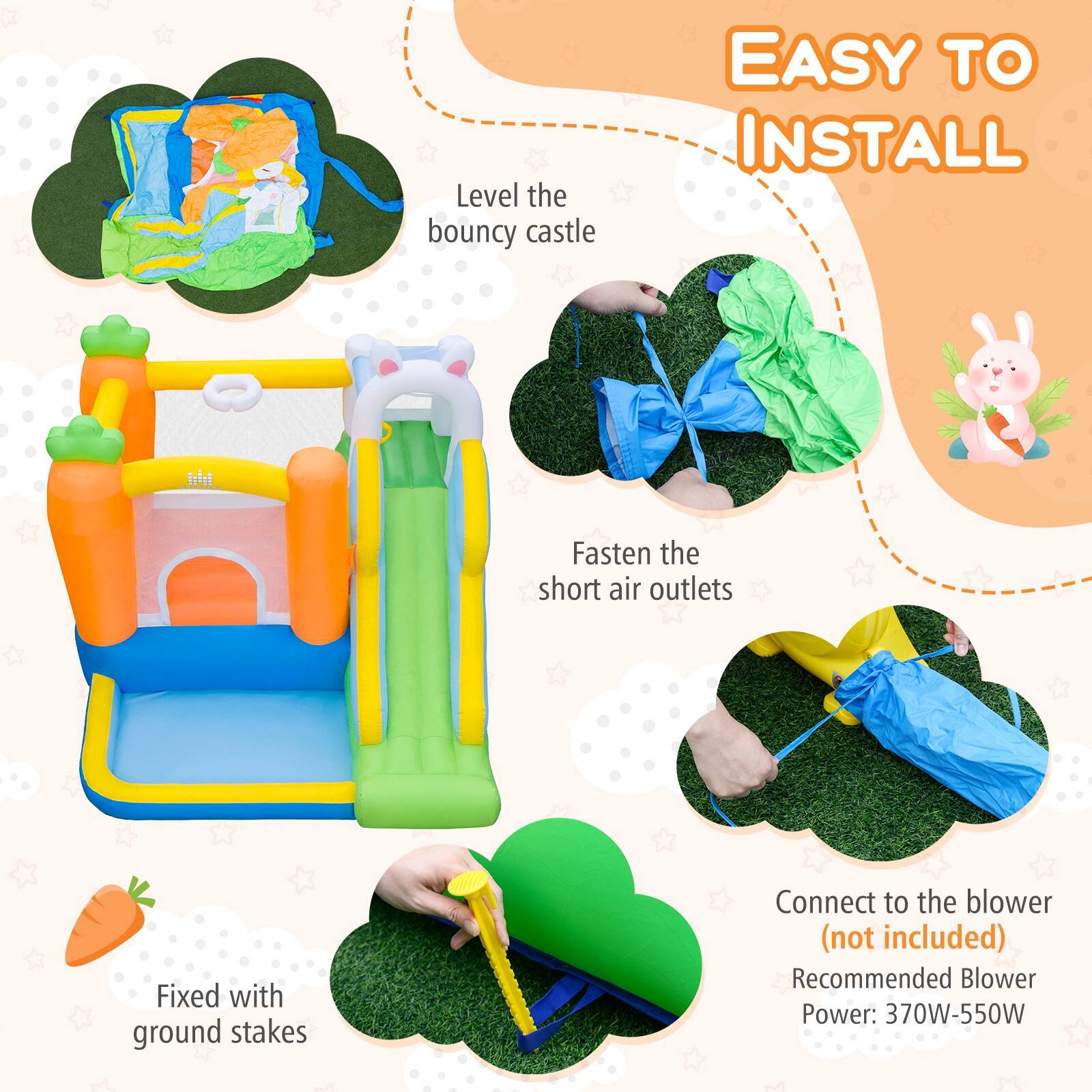 EASY TO INSTALL

- Level the bouncy castle
- Fasten the short air outlets
- Fixed with ground stakes
- Connect to the blower (not included)
- Recommended Blower Power: 370W-550W
