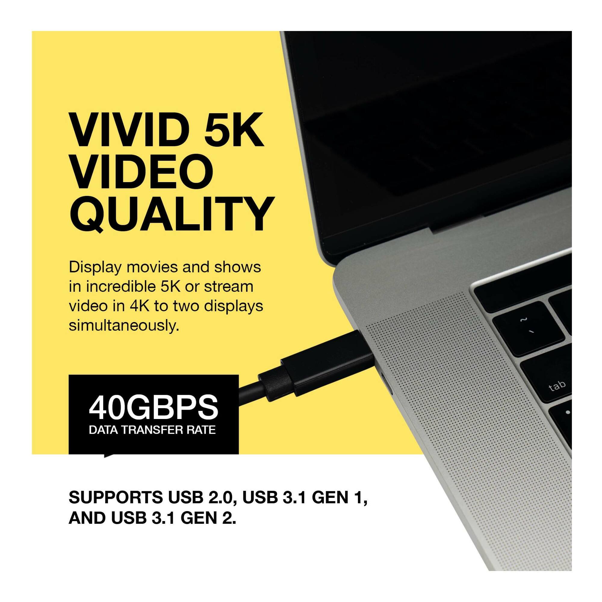 VIVID 5K VIDEO QUALITY

Display movies and shows in incredible 5K or stream video in 4K to two displays simultaneously.

40GBPS DATA TRANSFER RATE

SUPPORTS USB 2.0, USB 3.1 GEN 1, AND USB 3.1 GEN 2.