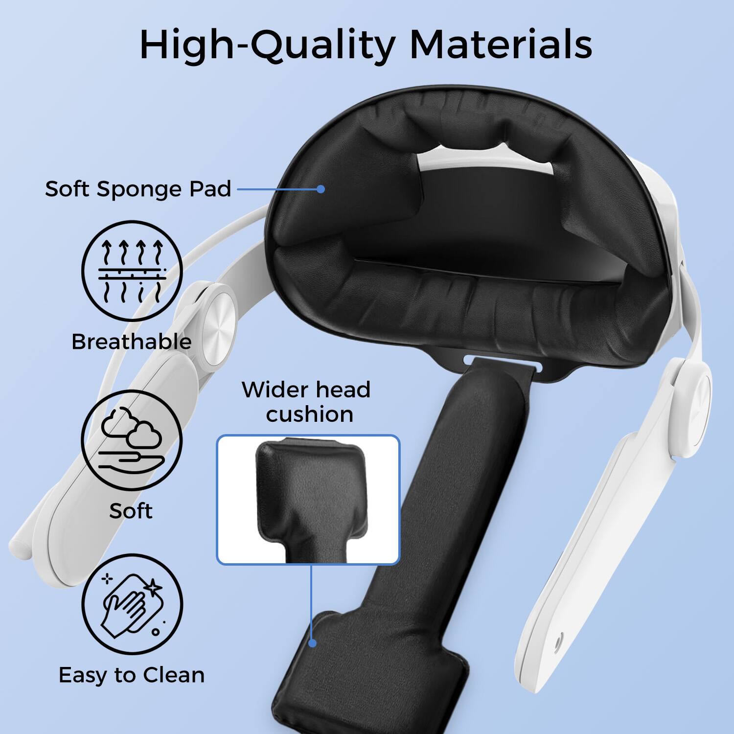 High-Quality Materials

- Soft Sponge Pad
  - Breathable
  - Soft
  - Easy to Clean

- Wider head cushion