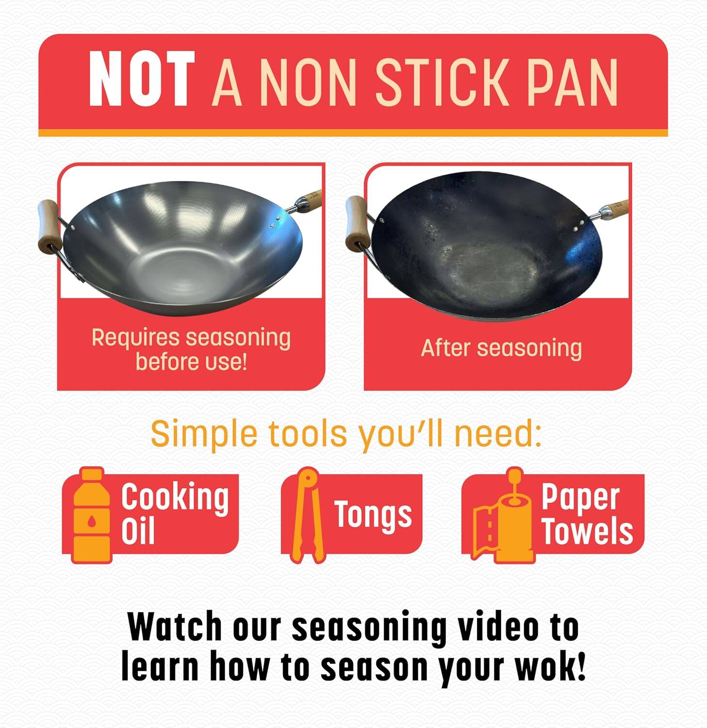 NOT A NON STICK PAN

Requires seasoning before use!

After seasoning

Simple tools you'll need:
- Cooking Oil
- Tongs
- Paper Towels

Watch our seasoning video to learn how to season your wok!