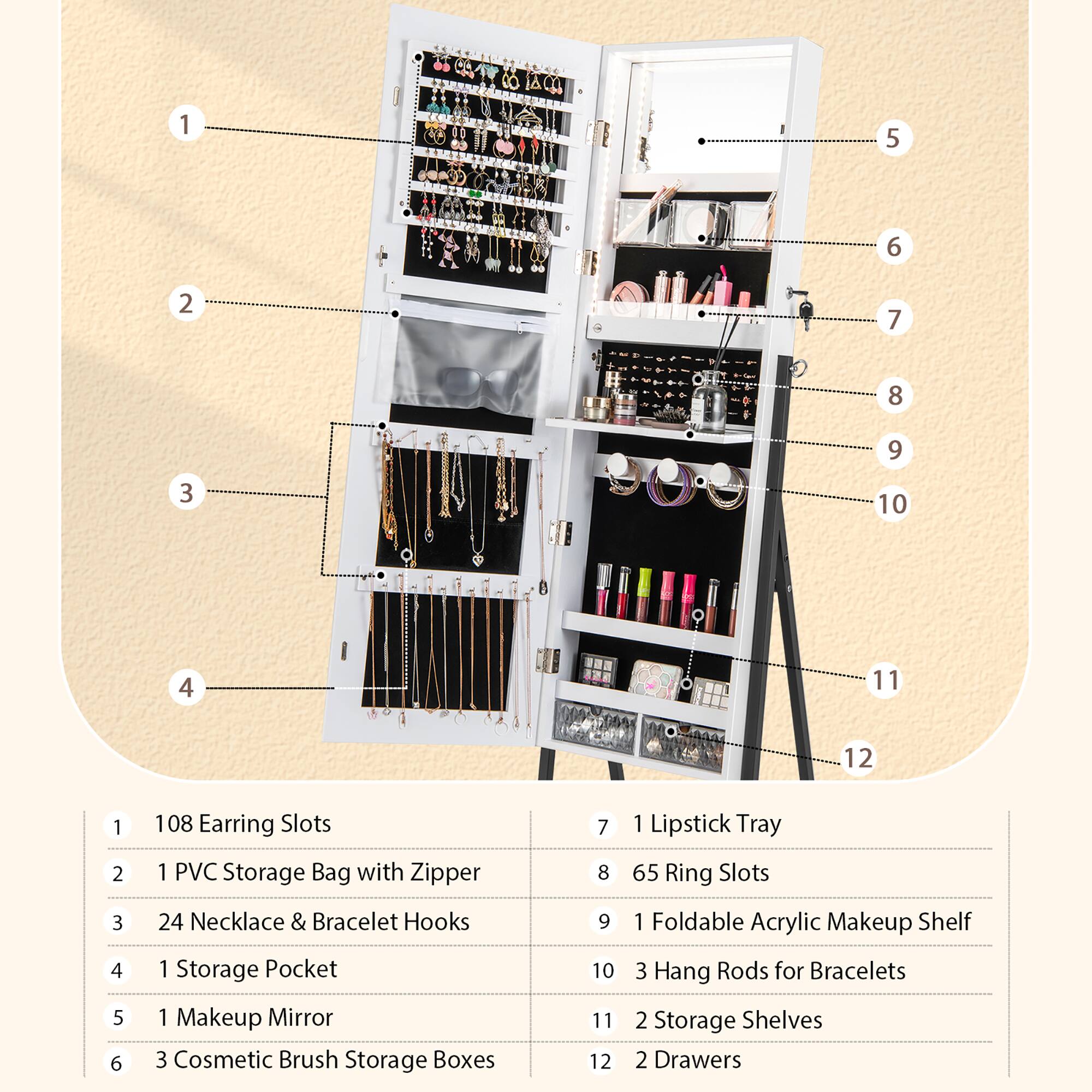 1. 180 Earring Slots 1 PVC Storage Bag with Zipper 24 Necklace & Bracelet Hooks 1 Storage Pocket 1 Makeup Mirror 3 Cosmetic Brush Storage Boxes 7 8 9 10 11 12 1 Lipstick Tray 65 Ring Slots 1 Foldable Acrylic Makeup Shelf 3 Hang Rods for Bracelets 2 Storage Shelves 2 Drawers