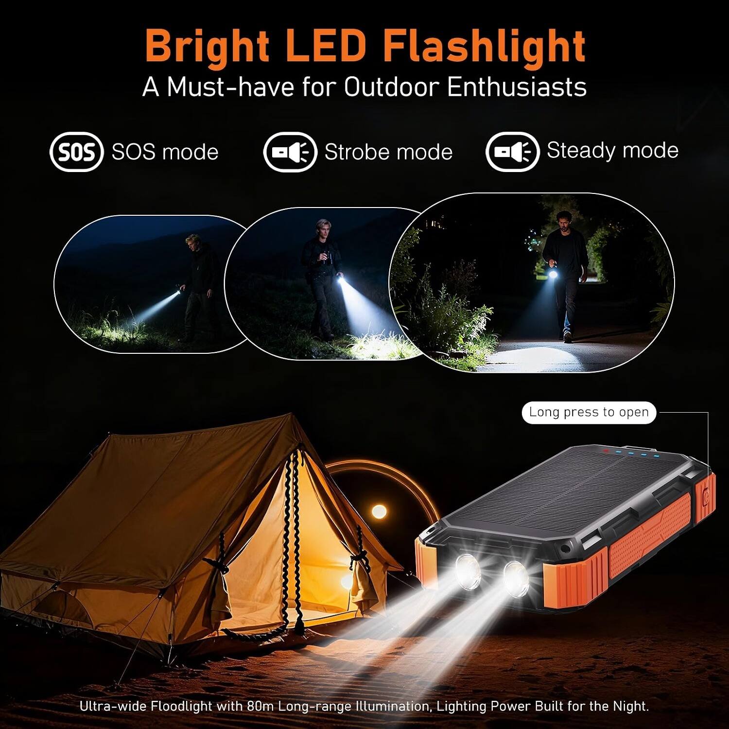 Bright LED Flashlight  
A Must-have for Outdoor Enthusiasts

- SOS mode
- Strobe mode
- Steady mode

Long press to open

Ultra-wide Floodlight with 80m Long-range Illumination, Lighting Power Built for the Night.