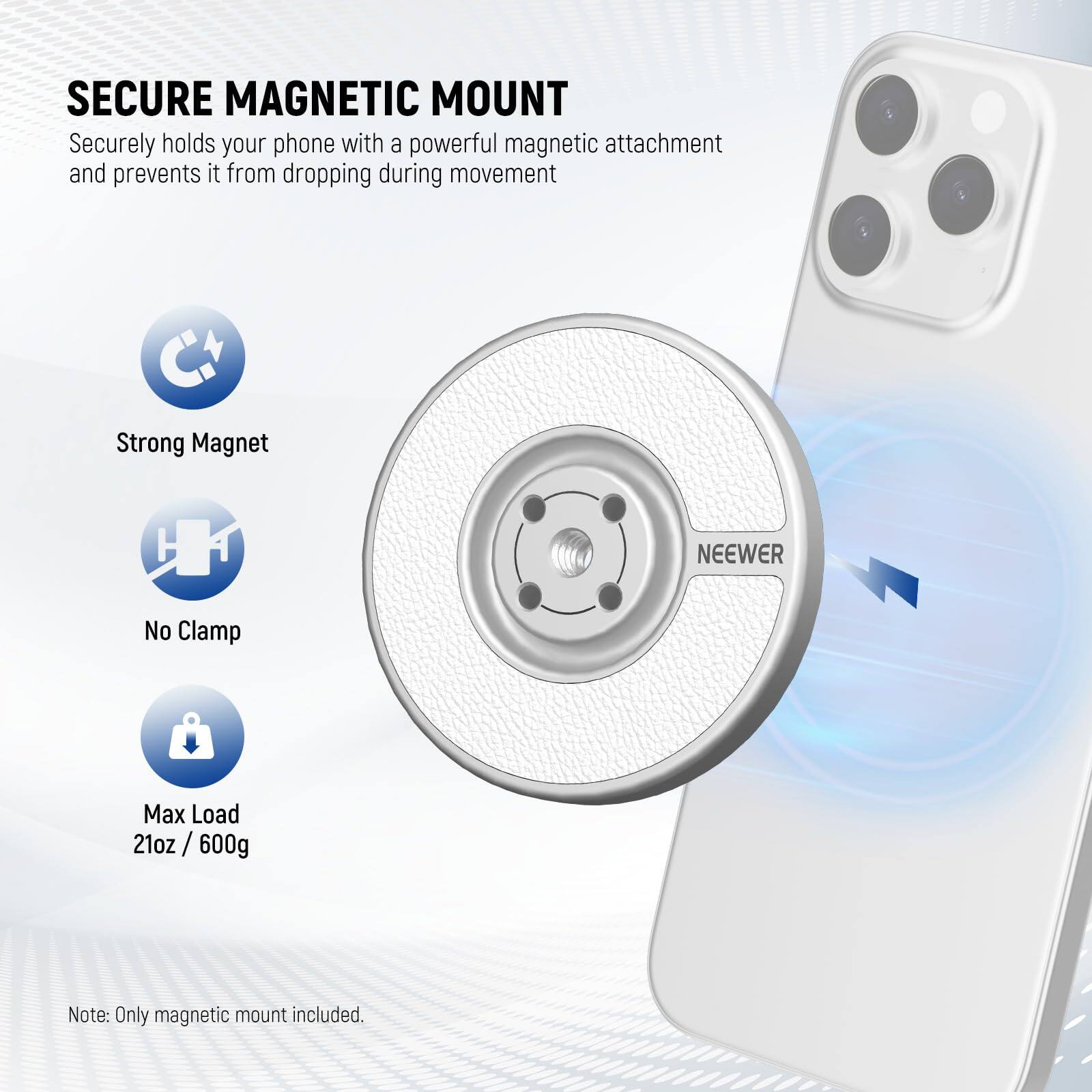 SECURE MAGNETIC MOUNT

Securely holds your phone with a powerful magnetic attachment and prevents it from dropping during movement.

- Strong Magnet
- No Clamp
- Max Load 21oz / 600g

Note: Only magnetic mount included.