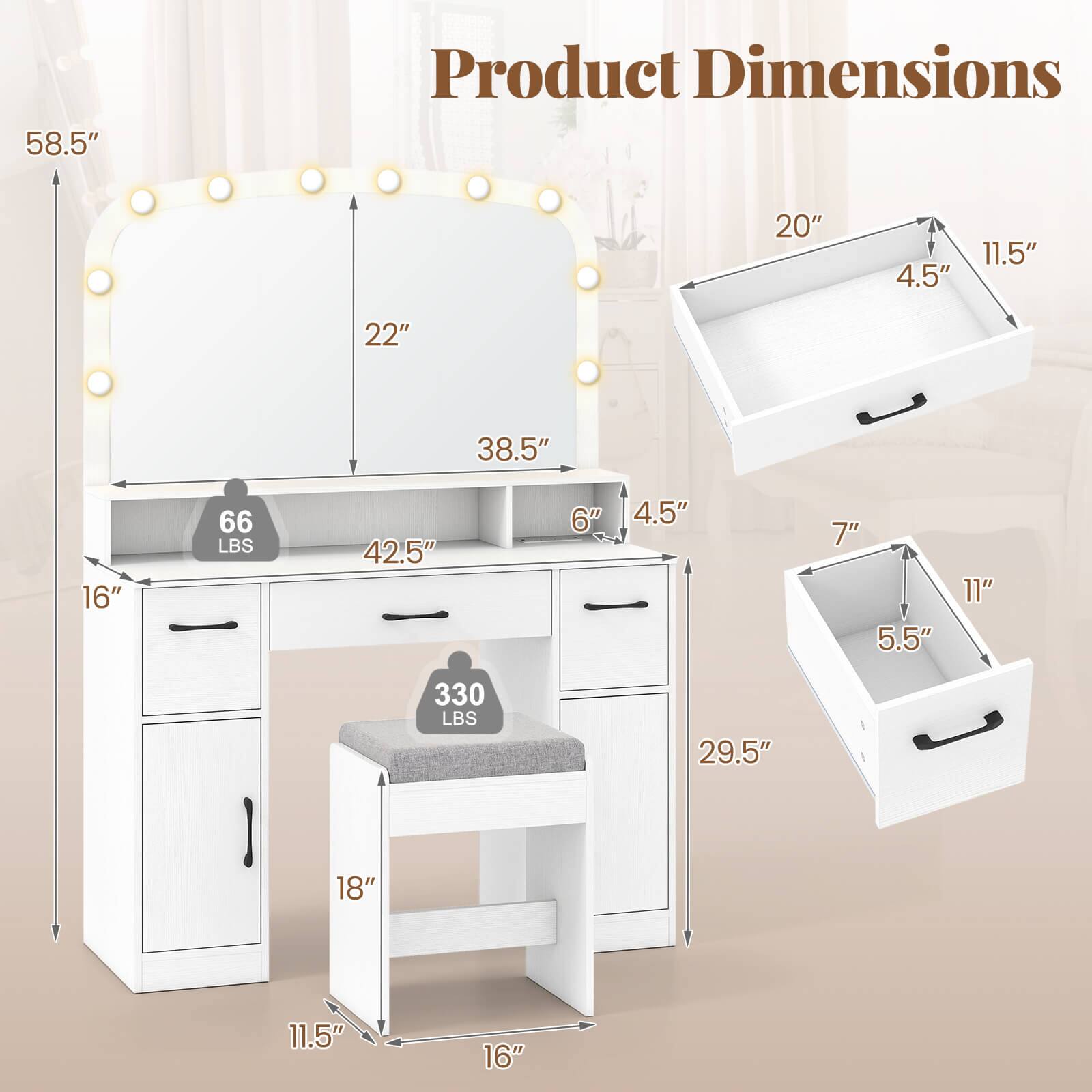 Product Dimensions

- Overall Height: 58.5"
- Overall Width: 42.5"
- Overall Depth: 29.5"
- Mirror Height: 22"
- Mirror Width: 38.5"
- Desk Height: 6"
- Desk Depth: 16"
- Drawer 1 (Top): 20" x 11.5" x 4.5"
- Drawer 2 (Middle): 7" x 11" x 5.5"
- Drawer 3 (Bottom): 18" x 11.5" x 4.5"
- Seat Height: 18"
- Seat Depth: 16"
- Weight Capacity: 330 LBS
- Weight: 66 LBS