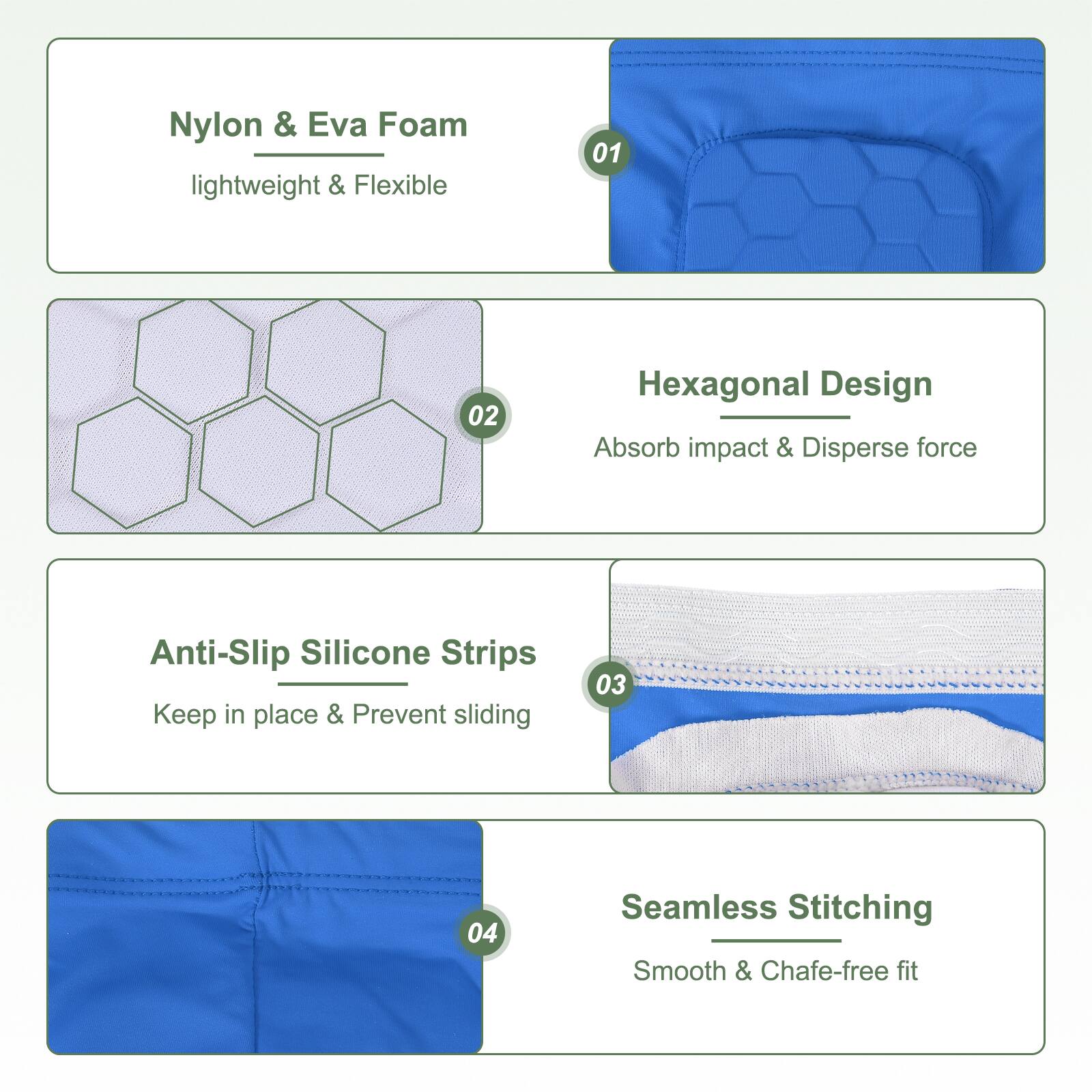 Nylon & Eva Foam lightweight & Flexible

Hexagonal Design
Absorb impact & Disperse force

Anti-Slip Silicone Strips
Keep in place & Prevent sliding

Seamless Stitching
Smooth & Chafe-free fit