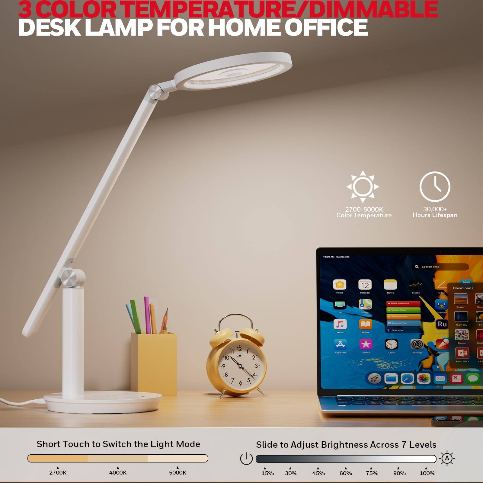 3 COLOR TEMPERATURE/DIMMABLE DESK LAMP FOR HOME OFFICE
2700-5000K Color Temperature
30,000+ Hours Lifespan
Short Touch to Switch the Light Mode
Slide to Adjust Brightness Across 7 Levels
2700K 4000K 5000K
15% 30% 45% 60% 75% 90% 100%