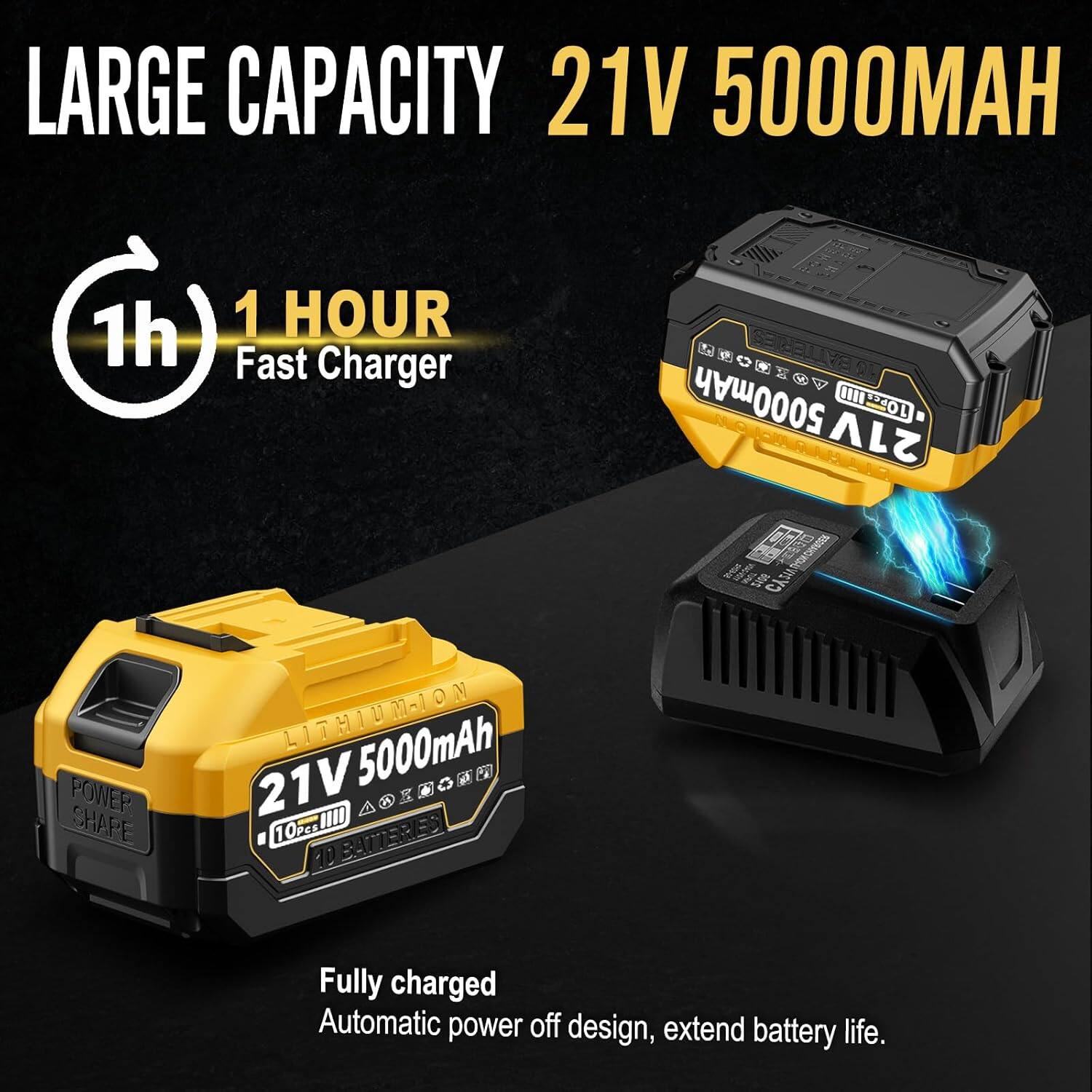 LARGE CAPACITY  
21V 5000MAH  

1 HOUR Fast Charger  

Fully charged  
Automatic power off design, extend battery life.