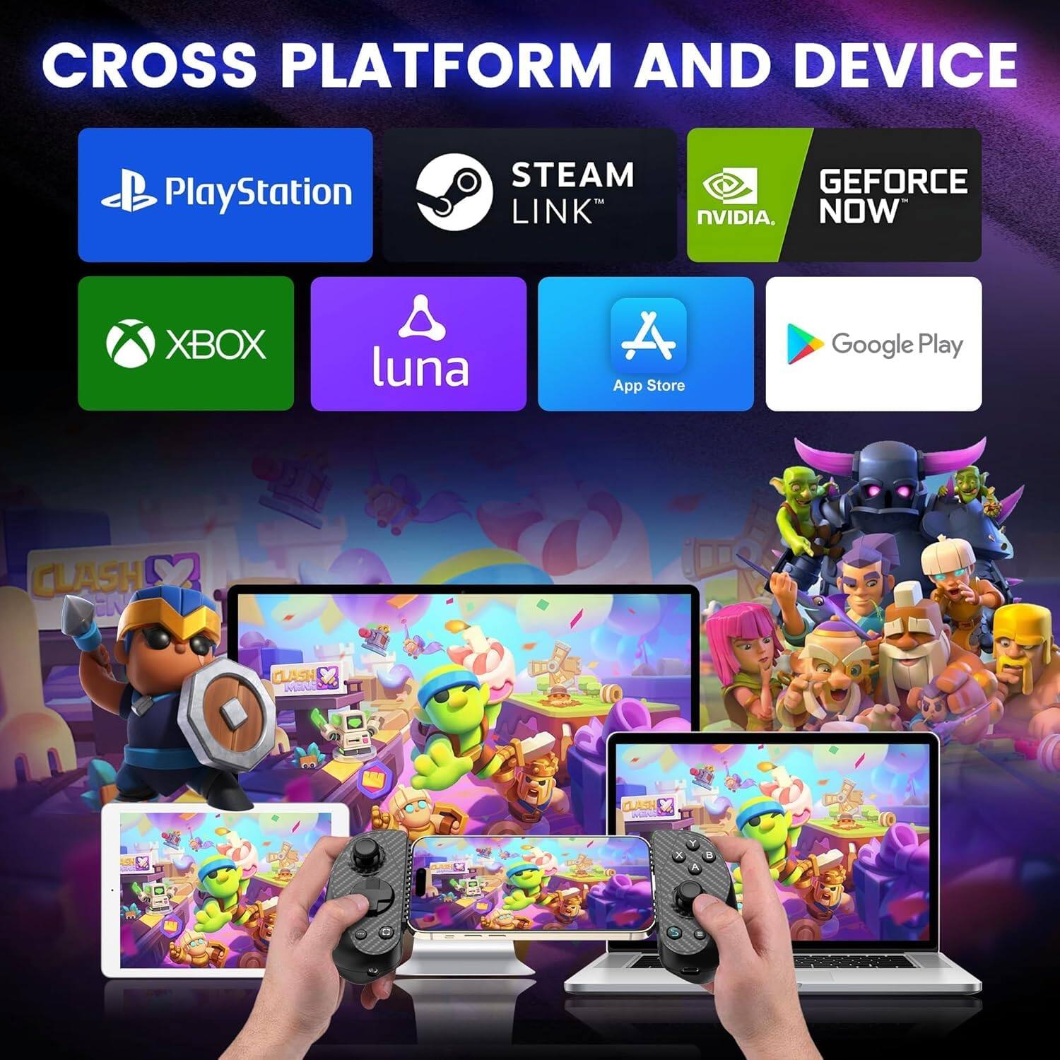 CROSS PLATFORM AND DEVICE

PlayStation
STEAM LINK
GEFORCE NVIDIA NOW
XBOX
luna
App Store
Google Play

CLASH OF CLANS