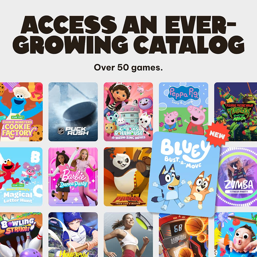 ACCESS AN EVER-GROWING CATALOG
Over 50 games.
- COOKIE MONSTERS COOKIE FACTORY
- PUCK RUSH
- Peppa Pig Jump & Giggle
- TEEN WITCHES HOLIDAY ROOFTOP ADVENTURE
- NEW BLUEY BUST-A-MOVE
- ZUMBA FITNESS PARTY
- Elmo & Abby's Magical Letter Hunt
- Barbie Dance Party
- PANDA DOLLHOUSE
- BOWLING STRIKE!
- HOMERUN
- 68 BASKETBALL