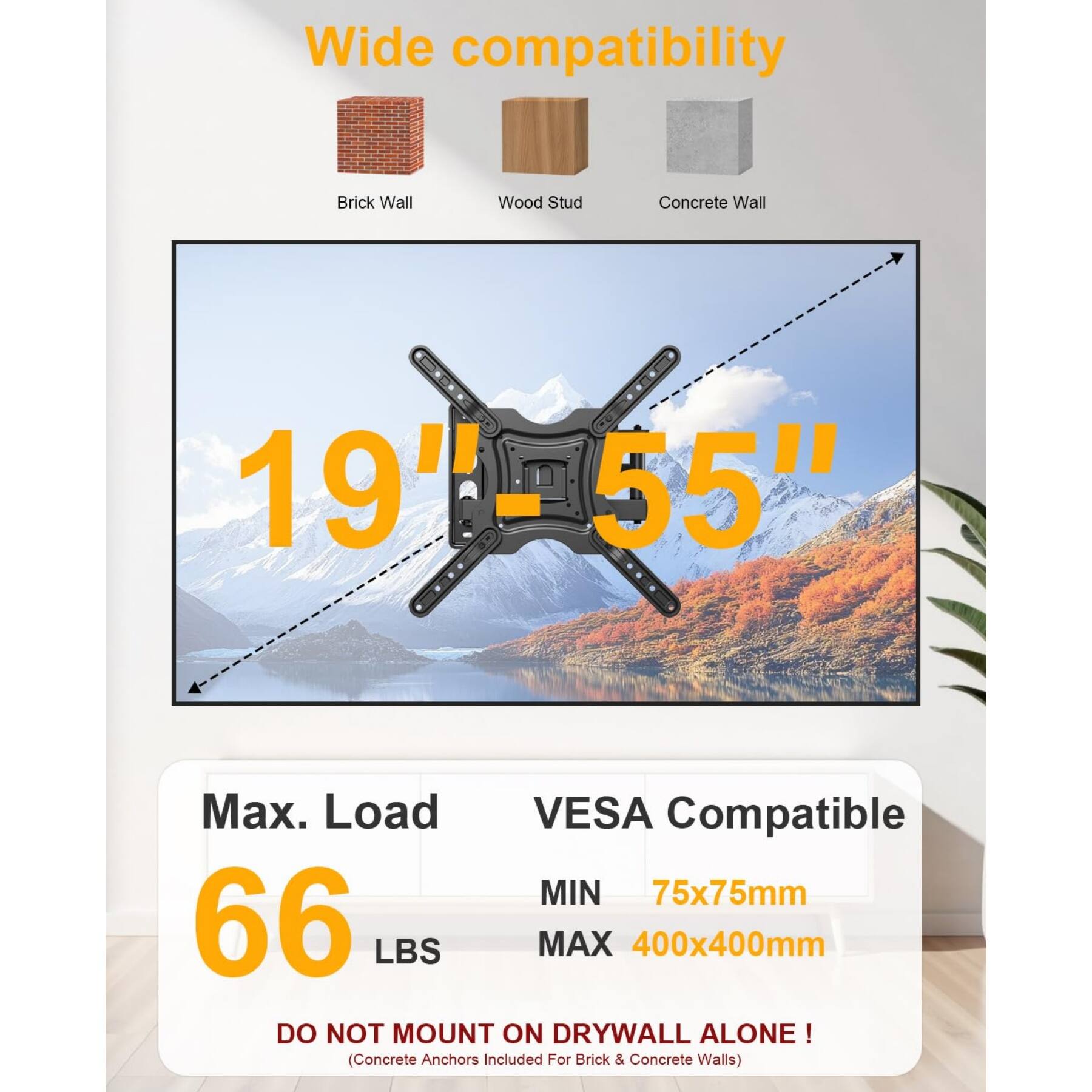 Wide compatibility  
- Brick Wall  
- Wood Stud  
- Concrete Wall  

19" - 55"  

Max. Load: 66 LBS  

VESA Compatible  
- MIN: 75x75mm  
- MAX: 400x400mm  

DO NOT MOUNT ON DRYWALL ALONE!  
(Concrete Anchors Included For Brick & Concrete Walls)