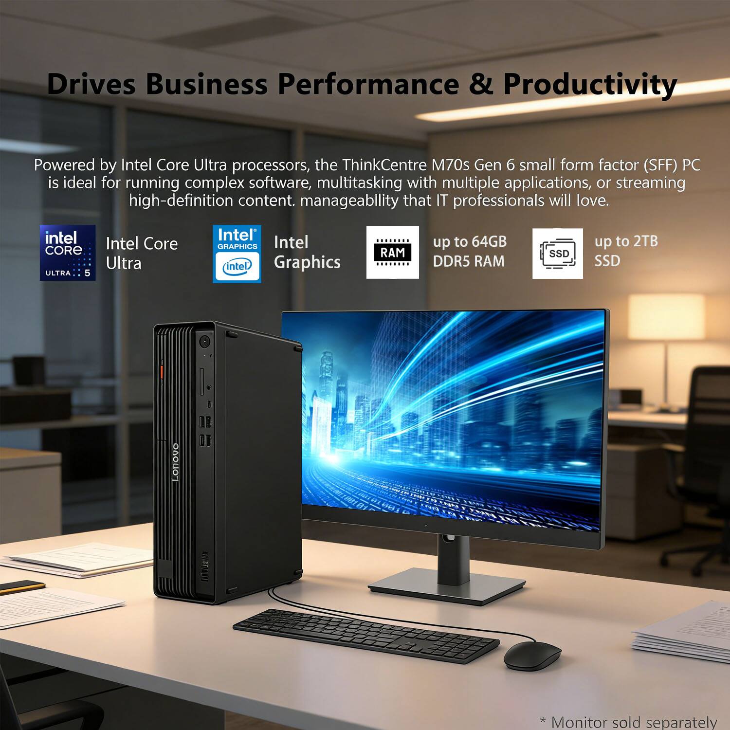 Drives Business Performance & Productivity

Powered by Intel Core Ultra processors, the ThinkCentre M70s Gen 6 small form factor (SFF) PC is ideal for running complex software, multitasking with multiple applications, or streaming high-definition content. Manageability that IT professionals will love.

- Intel Core Ultra 5
- Intel Graphics
- RAM up to 64GB DDR5 RAM
- SSD up to 2TB SSD

* Monitor sold separately