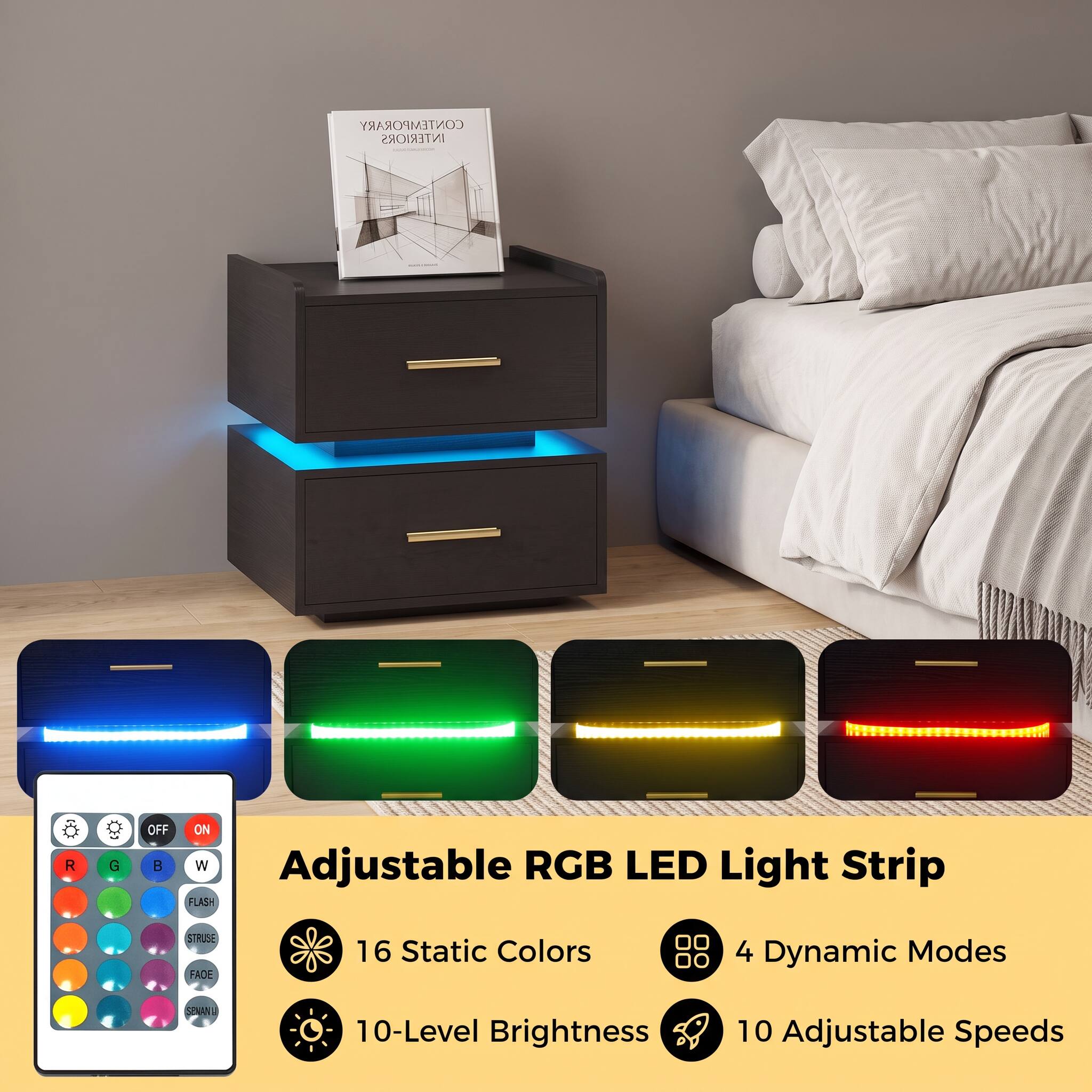 CONTEMPORARY INTERIORS

OFF ON R G B W Adjustable RGB LED Light Strip FLASH STRUSE FADE

16 Static Colors

4 Dynamic Modes

10-Level Brightness

10 Adjustable Speeds