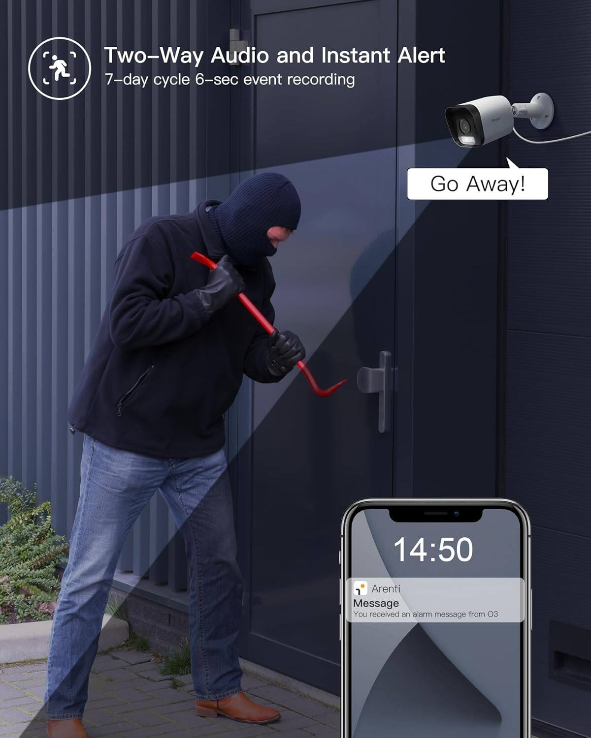 Two-Way Audio and Instant Alert
7-day cycle 6-sec event recording
Go Away!
14:50
i Arenti Message
You received an alarm message from 03