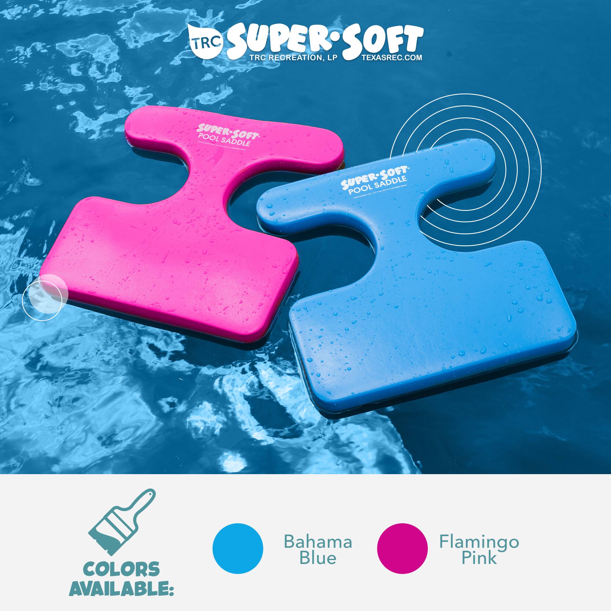 TRC SUPERSOFT  
TRC RECREATION, LP  
TEXASREC.COM  

SUPER-SOFT POOL SADDLE  
SUPER-SOFT POOL SADDLE  

COLORS AVAILABLE:  
Bahama Blue  
Flamingo Pink
