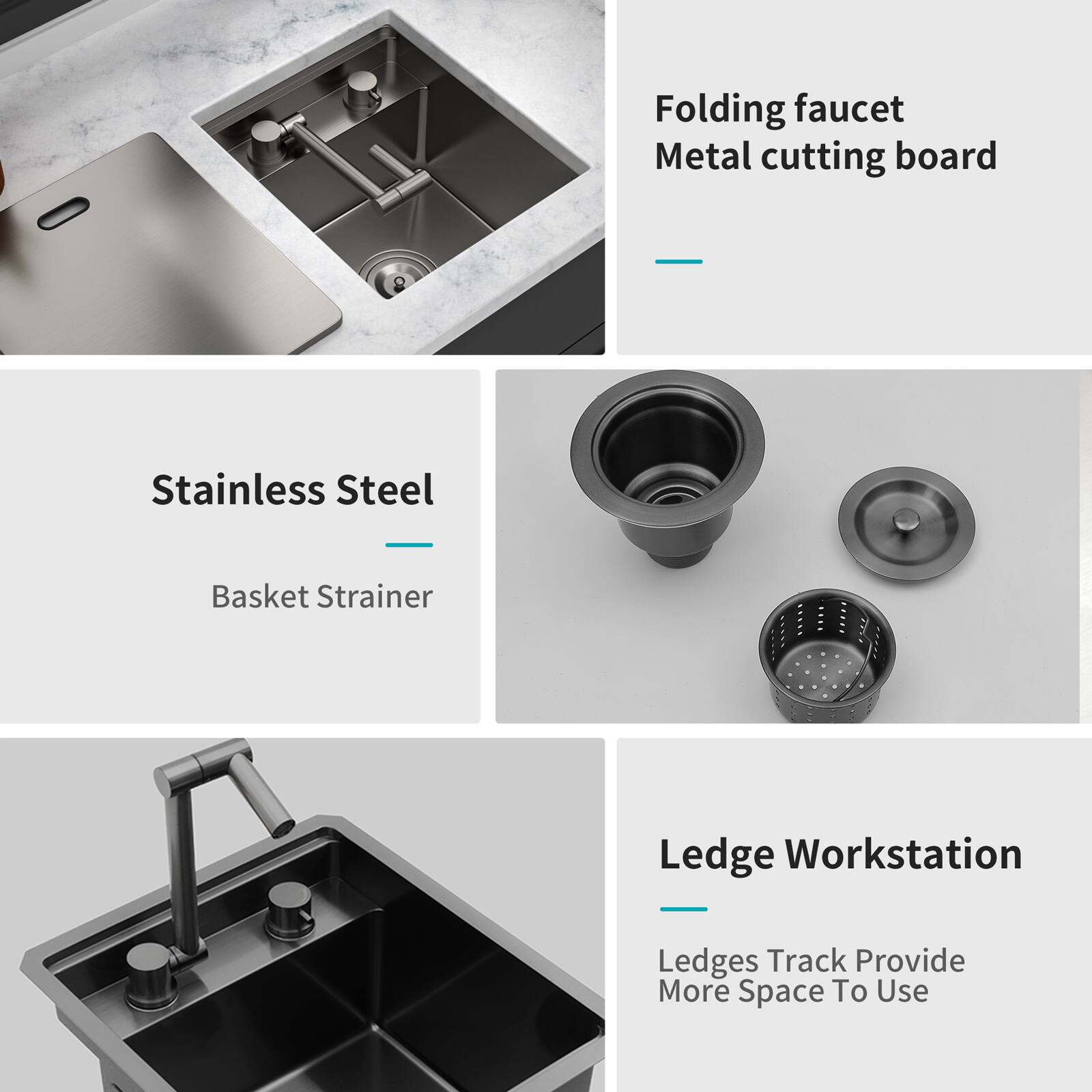 - Folding faucet
- Metal cutting board

- Stainless Steel
- Basket Strainer

- Ledge Workstation
- Ledges Track Provide More Space To Use