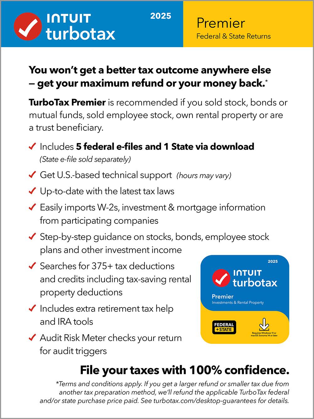 **Intuit TurboTax 2025 Premier**

**Federal & State Returns**

---

**You won’t get a better tax outcome anywhere else – get your maximum refund or your money back.**

**TurboTax Premier is recommended if you sold stock, bonds or mutual funds, sold employee stock, own rental property or are a trust beneficiary.**

- Includes 5 federal e-files and 1 State via download (State e-file sold separately)
- Get U.S.-based technical support (hours may vary)
- Up-to-date with the latest tax laws
- Easily imports W-2s, investment & mortgage information from participating companies
- Step-by-step guidance on stocks, bonds, employee stock plans and other investment income
- Searches for 375+ tax deductions and credits including tax-saving rental property deductions
- Includes extra retirement tax help and IRA tools
- Audit Risk Meter checks your return for audit triggers

**File your taxes with 100% confidence.**

*Terms and conditions apply. If you get a larger refund or smaller tax due from another tax preparation method, we’ll refund the applicable TurboTax federal and/or state purchase price paid. See turbotax.com/desktop-guarantees for details.*

---

**Requires Windows