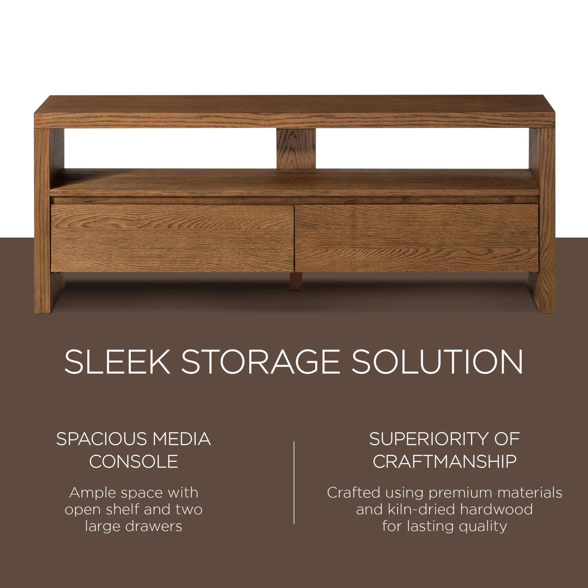 SLEEK STORAGE SOLUTION

SPACIOUS MEDIA CONSOLE  
Ample space with open shelf and two large drawers

SUPERIORITY OF CRAFTSMANSHIP  
Crafted using premium materials and kiln-dried hardwood for lasting quality