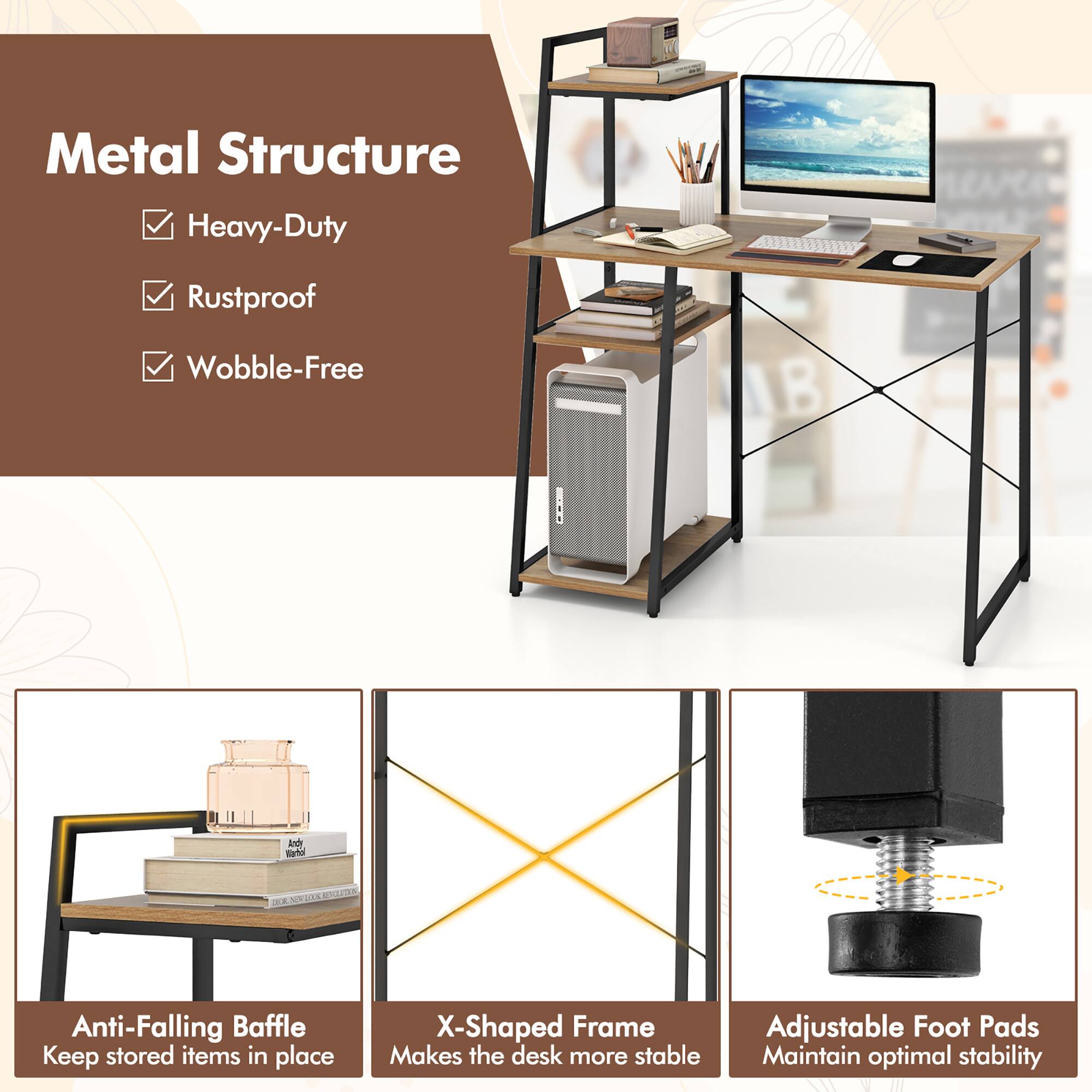 Metal Structure
Heavy-Duty
Rustproof
Wobble-Free

Anti-Falling Baffle
Keep stored items in place

X-Shaped Frame
Makes the desk more stable

Adjustable Foot Pads
Maintain optimal stability