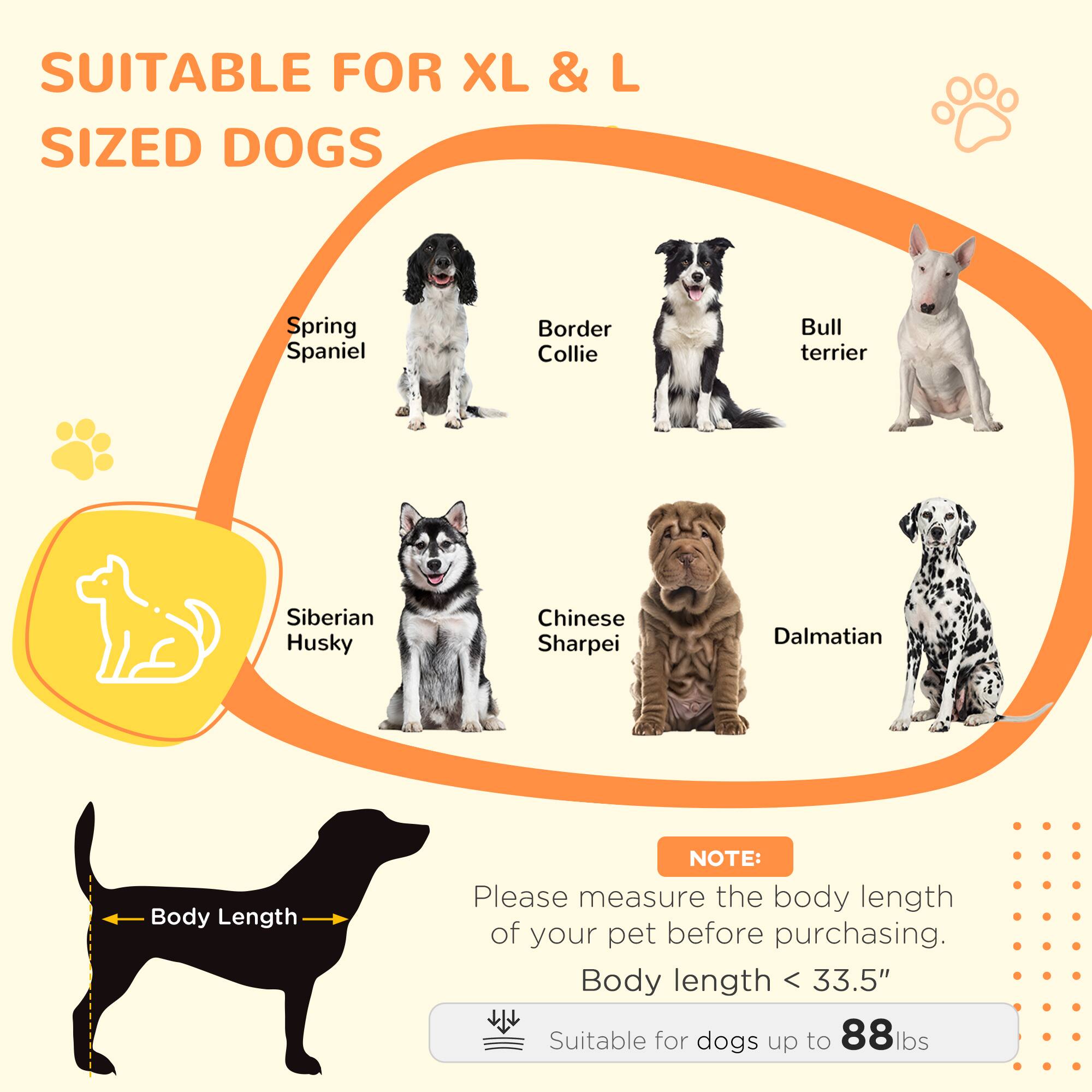 SUITABLE FOR XL & L SIZED DOGS

Spring Spaniel  
Border Collie  
Bull terrier  
Siberian Husky  
Chinese Sharpei  
Dalmatian  

NOTE:  
Please measure the body length of your pet before purchasing.  
Body length < 33.5"  
Suitable for dogs up to 88 lbs