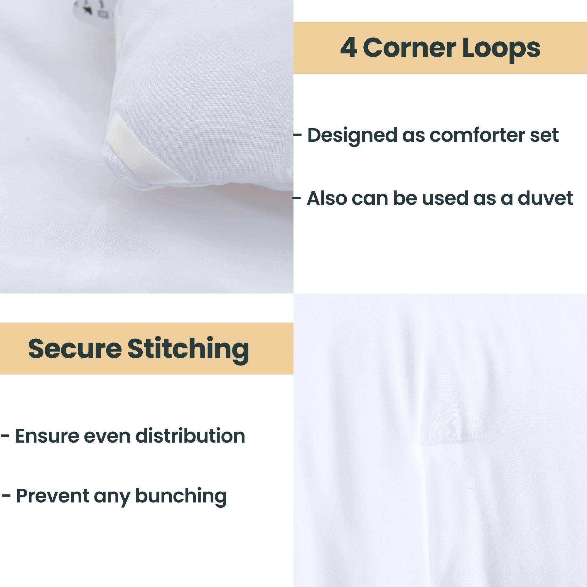 4 Corner Loops  
- Designed as comforter set  
- Also can be used as a duvet  

Secure Stitching  
- Ensure even distribution  
- Prevent any bunching
