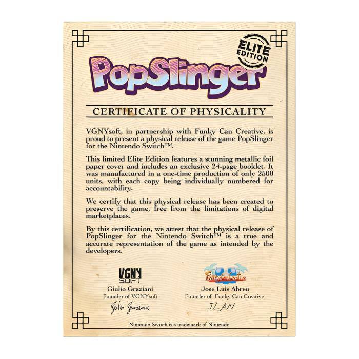 **PopSlinger**

**ELITE EDITION**

**CERTIFICATE OF PHYSICALITY**

VGNYsoft, in partnership with Funky Can Creative, is proud to present a physical release of the game PopSlinger for the Nintendo Switch™.

This limited Elite Edition features a stunning metallic foil paper cover and includes an exclusive 24-page booklet. It was manufactured in a one-time production of only 2500 units, with each copy being individually numbered for accountability.

We certify that this physical release has been created to preserve the game, free from the limitations of digital marketplaces. By this certification, we attest that the physical release of PopSlinger for the Nintendo Switch™ is a true and accurate representation of the game as intended by the developers.

**VGNYsoft**

Giulio Graziani  
Founder of VGNYsoft

**Funky Can Creative**

Jose Luis Abreu  
Founder of Funky Can Creative

Nintendo Switch is a trademark of Nintendo

JZ AN