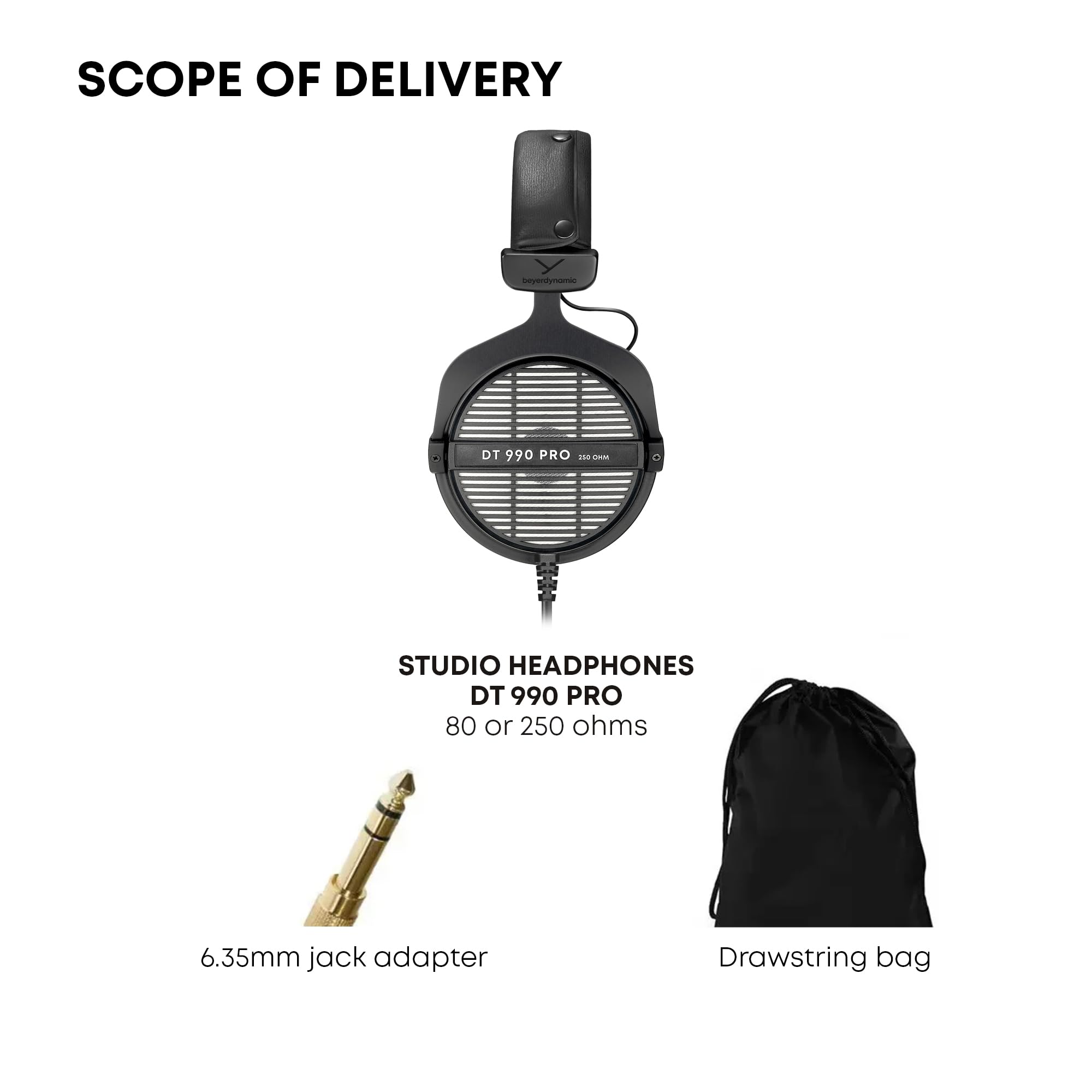 SCOPE OF DELIVERY

STUDIO HEADPHONES DT 990 PRO 80 or 250 ohms
6.35mm jack adapter
Drawstring bag