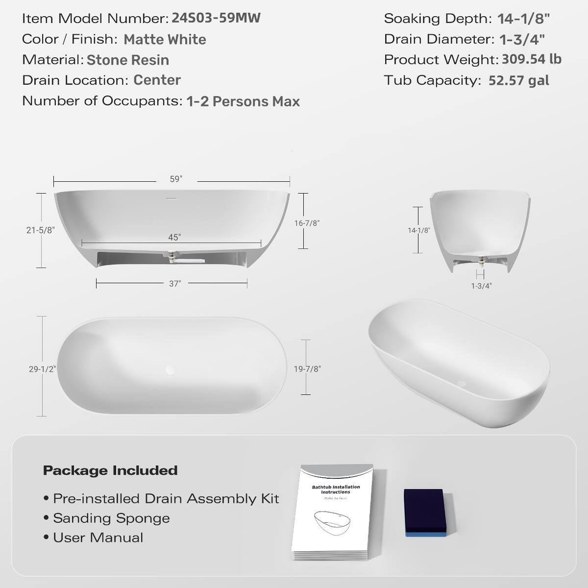 Item Model Number: 24503-59MW  
Color / Finish: Matte White  
Material: Stone Resin  
Drain Location: Center  
Number of Occupants: 1-2 Persons Max  

Soaking Depth: 14-1/8"  
Drain Diameter: 1-3/4"  
Product Weight: 309.54 lb  
Tub Capacity: 52.57 gal  

Package Included:  
- Pre-installed Drain Assembly Kit  
- Sanding Sponge  
- User Manual  
- Bathtub Installation Instructions  

Dimensions:  
- 59"  
- 21-5/8"  
- 45"  
- 16-7/8"  
- 14-1/8"  
- 37"  
- 29-1/2"  
- 19-7/8"  
- 1-3/4"