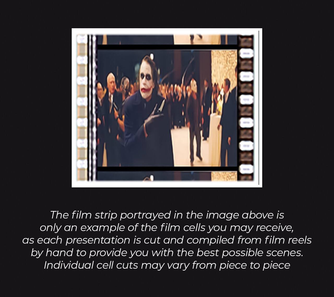 The film strip portrayed in the image above is only an example of the film cells you may receive, as each presentation is cut and compiled from film reels by hand to provide you with the best possible scenes. Individual cell cuts may vary from piece to piece.