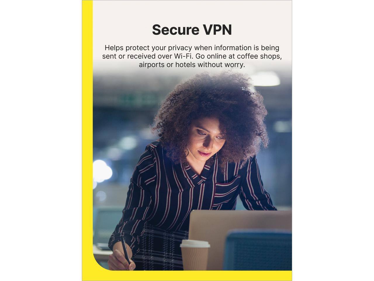 Secure VPN

Helps protect your privacy when information is being sent or received over Wi-Fi. Go online at coffee shops, airports or hotels without worry.