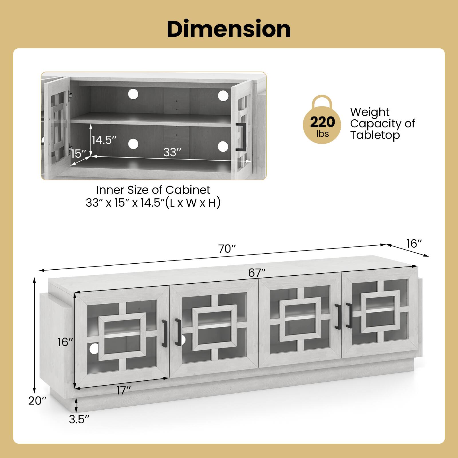 Dimension  
Inner Size of Cabinet: 33" x 15" x 14.5" (L x W x H)  
Weight Capacity of Tabletop: 220 lbs  

Tabletop: 70" x 16"  
Cabinet: 67" x 16" x 20"  
Shelf: 17" x 3.5"