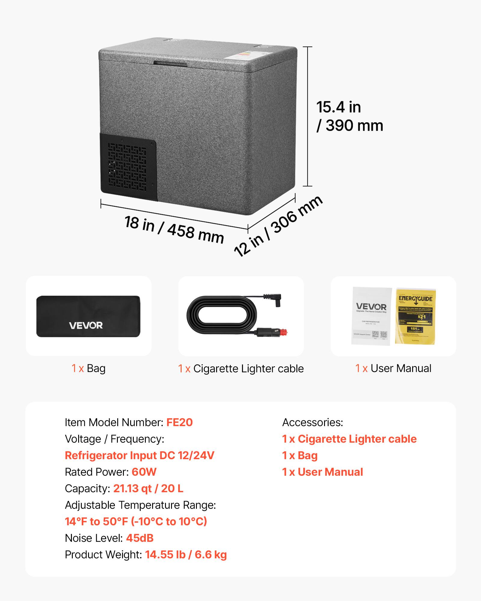 15.4 in / 390 mm  
18 in / 458 mm  
12 in / 306 mm  

VEVOR EMERGYGUIDE  
VEVOR 121  

1 x Bag  
1 x Cigarette Lighter cable  
1 x User Manual  

Item Model Number: FE20  
Voltage / Frequency: Refrigerator Input DC 12/24V  
Rated Power: 60W  
Capacity: 21.13 qt / 20 L  
Adjustable Temperature Range: 14°F to 50°F (-10°C to 10°C)  
Noise Level: 45dB  
Product Weight: 14.55 lb / 6.6 kg  

Accessories:  
1 x Cigarette Lighter cable  
1 x Bag  
1 x User Manual