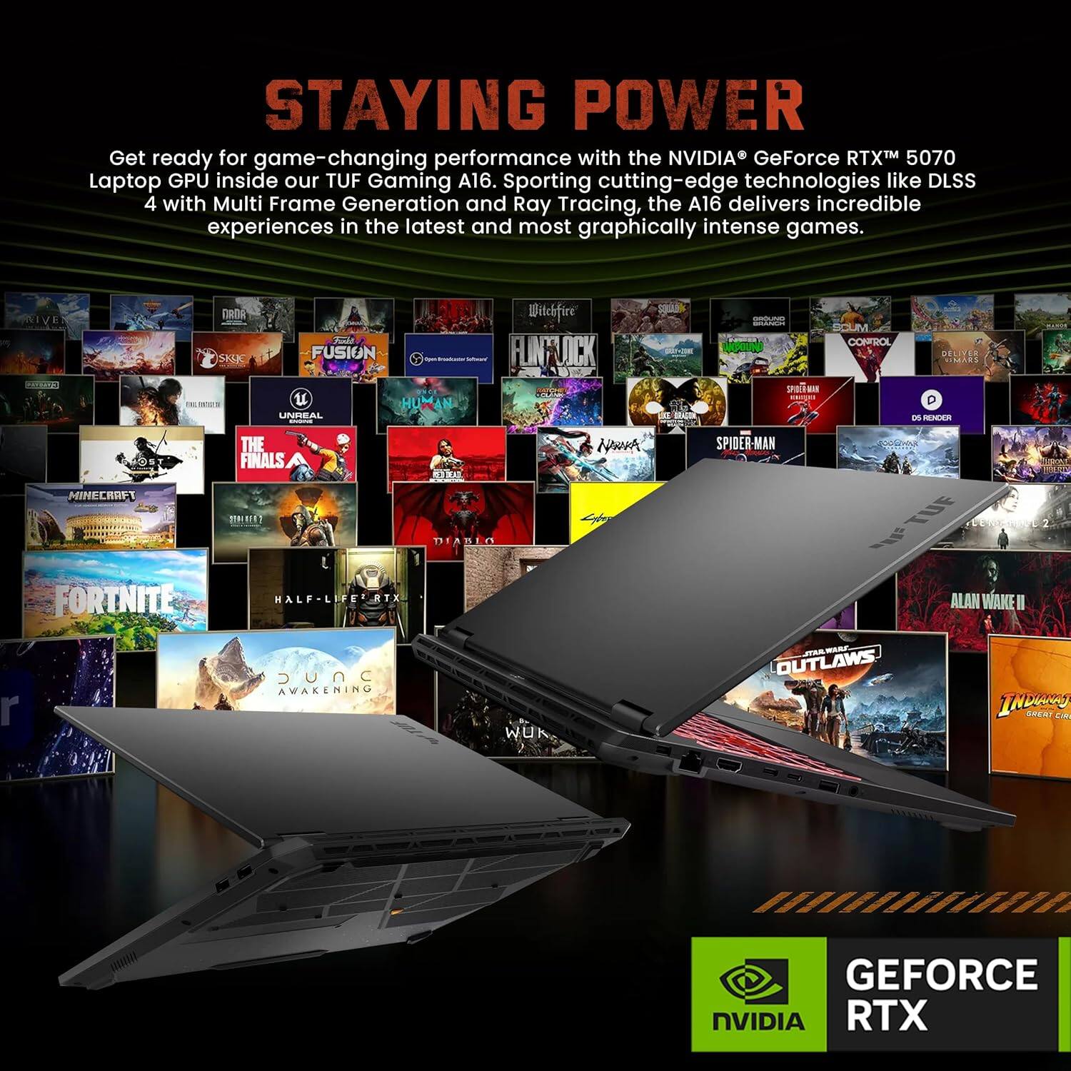 STAYING POWER

Get ready for game-changing performance with the NVIDIA® GeForce RTX™ 5070 Laptop GPU inside our TUF Gaming A16. Sporting cutting-edge technologies like DLSS 4 with Multi Frame Generation and Ray Tracing, the A16 delivers incredible experiences in the latest and most graphically intense games.

HVE DROA SAK Fula FUSION u HUMAN UNMEAL Witchfire FLNY JCK 0-T BRug SPOEGIN CONFRCL SELITER an REXEEA 7 MINECRAPT THE FINALS 15 RA DEANIO Nwoh SPIDER-MAN TUE FORTNITE MALF-L ATX ALAN WAKE I r SUnC AWAKENING WUK, WAR OUTLAWS INbS REAY CA GEFORCE NVIDIA RTX