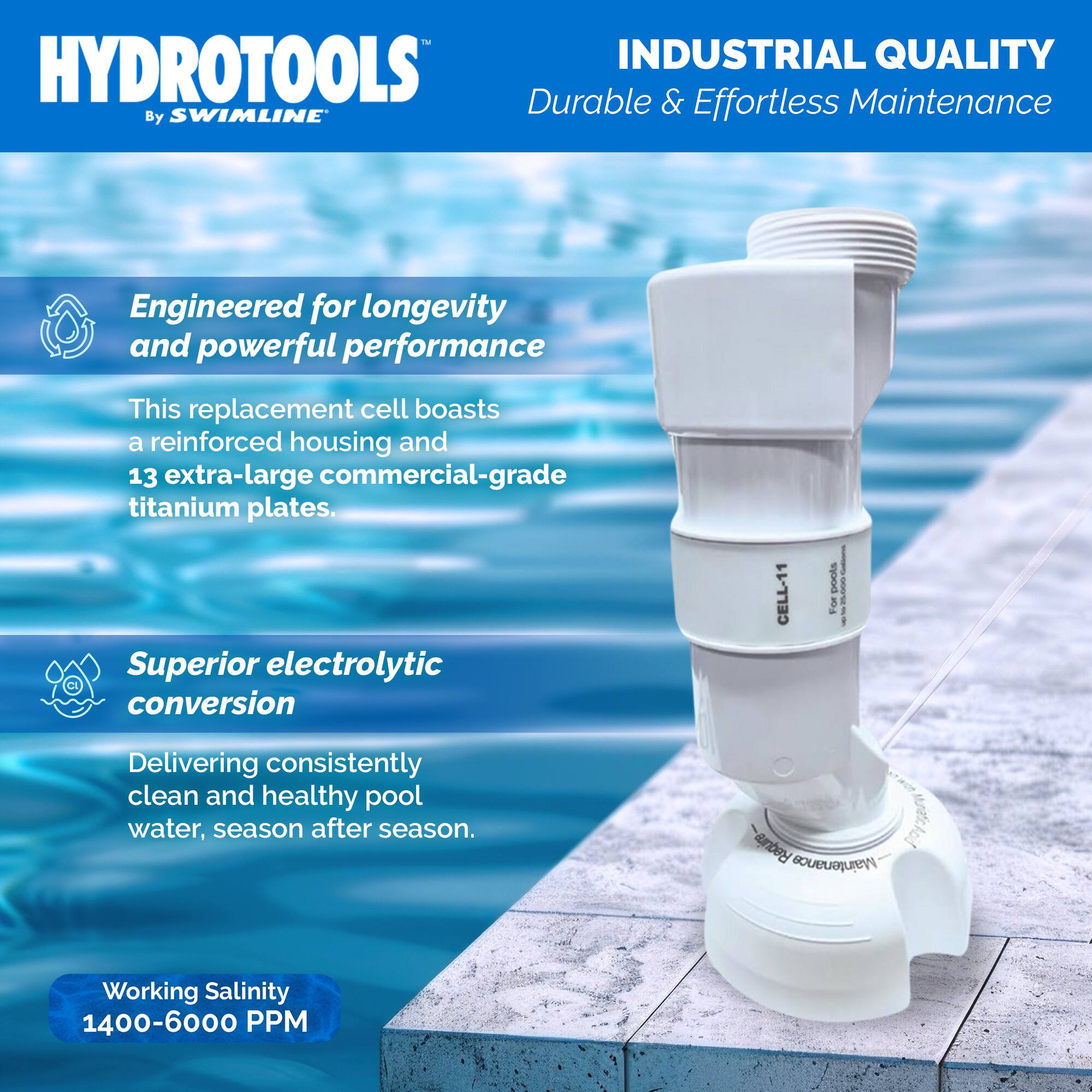 HYDROTOOLS  
By SWIMLINE™

INDUSTRIAL QUALITY  
Durable & Effortless Maintenance

Engineered for longevity and powerful performance  
This replacement cell boasts a reinforced housing and 13 extra-large commercial-grade titanium plates.

Superior electrolytic conversion  
Delivering consistently clean and healthy pool water, season after season.

Working Salinity  
1400-6000 PPM