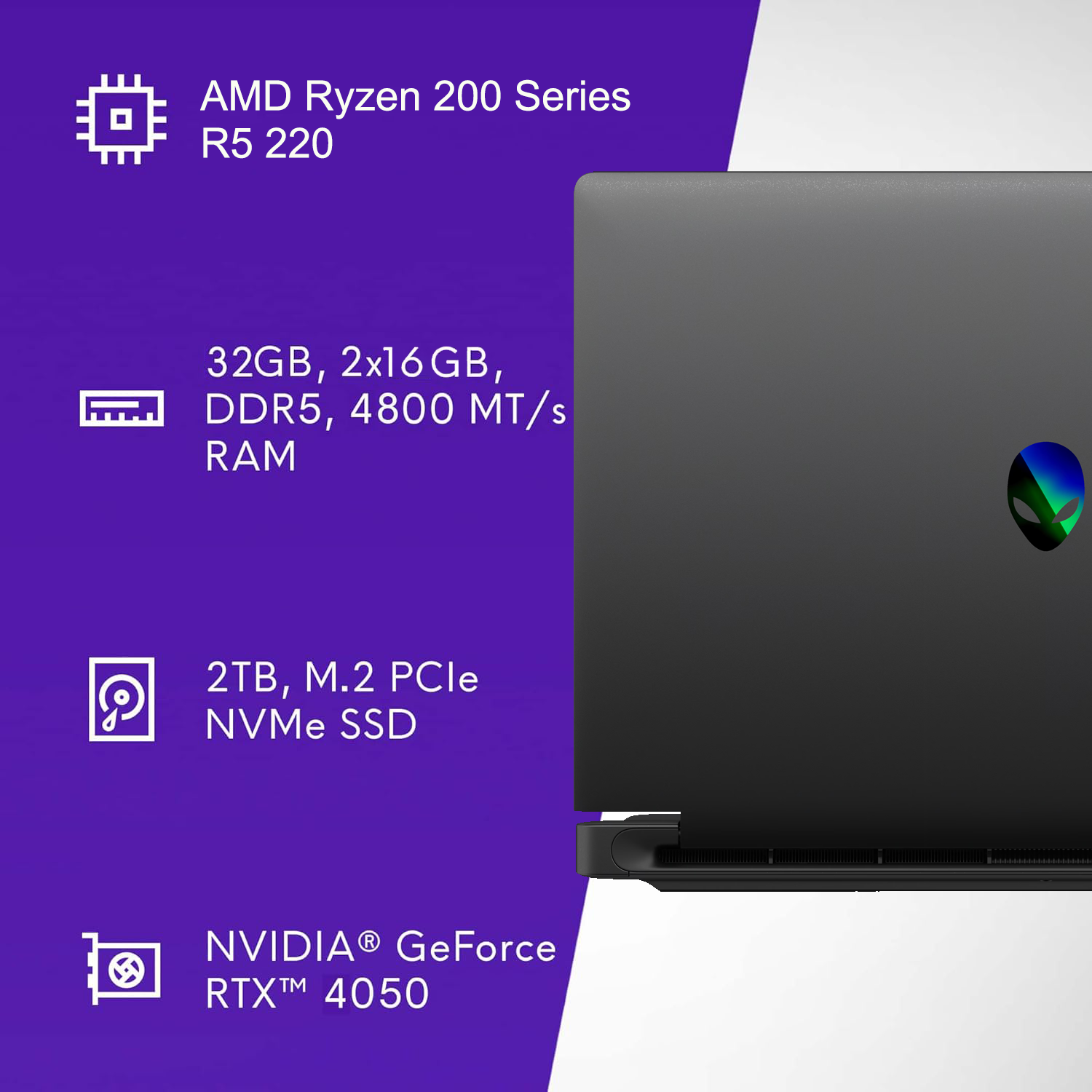 AMD Ryzen 200 Series R5 220  
32GB, 2x16GB, DDR5, 4800 MT/s RAM  
2TB, M.2 PCIe NVMe SSD  
NVIDIA GeForce RTX 4050