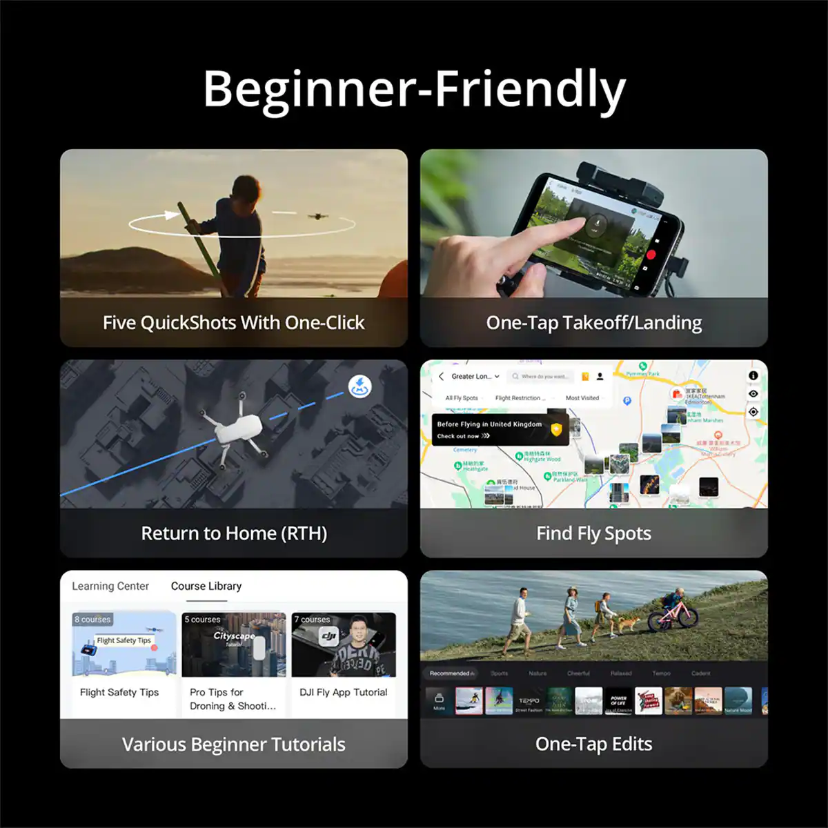Beginner-Friendly

Five QuickShots With One-Click

One-Tap Takeoff/Landing

Return to Home (RTH)

Find Fly Spots

Learning Center
Course Library
8 courses
5 courses
7 courses
Flight Safety Tips
Pro Tips for Droning & Shooting...
DJI Fly App Tutorial

Various Beginner Tutorials

One-Tap Edits