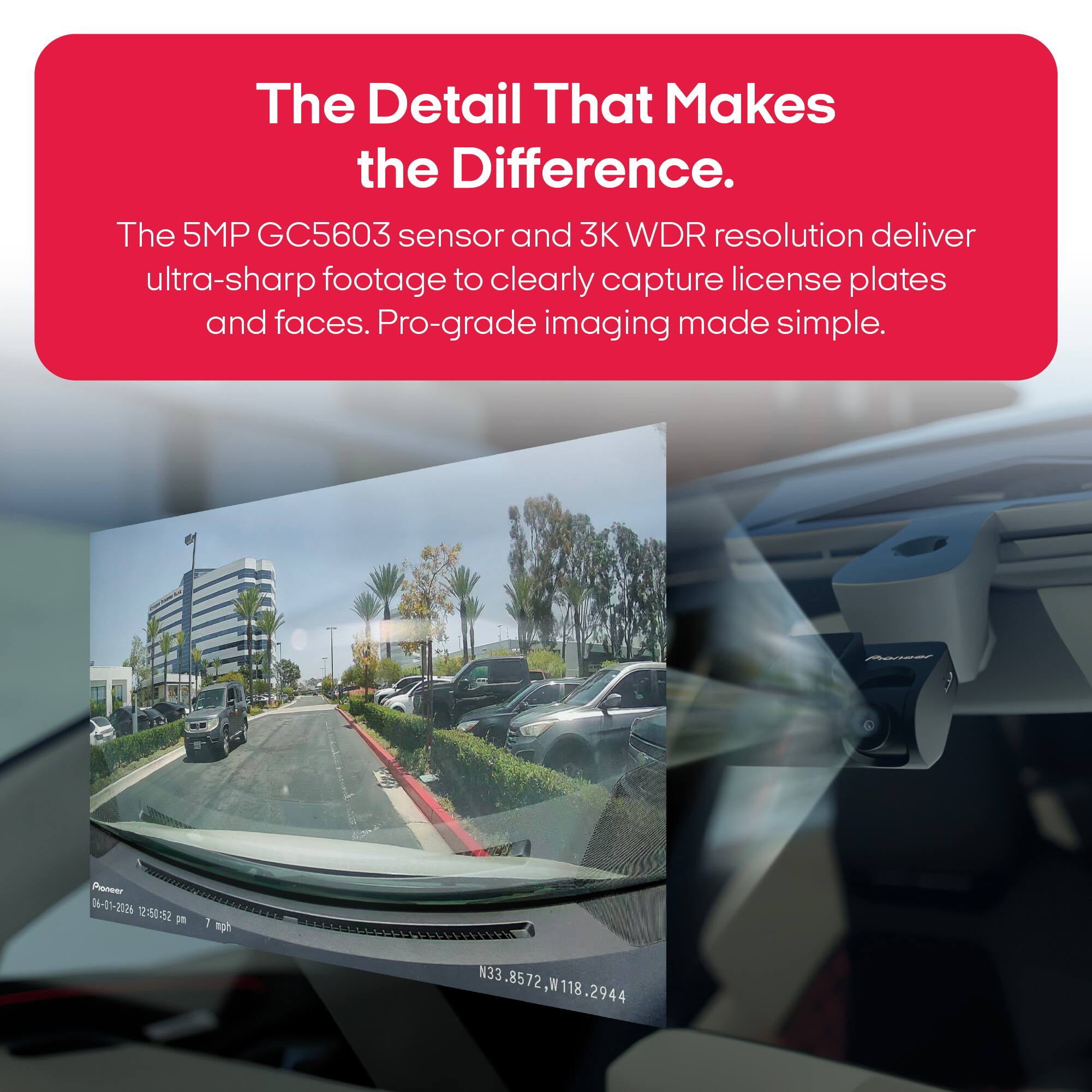 The Detail That Makes the Difference.  
The 5MP GC5603 sensor and 3K WDR resolution deliver ultra-sharp footage to clearly capture license plates and faces. Pro-grade imaging made simple.  

Pienser  
Pioneer 06-01-2026 12:50:52 pm  
1 mph  
N33.8572,W118.2944