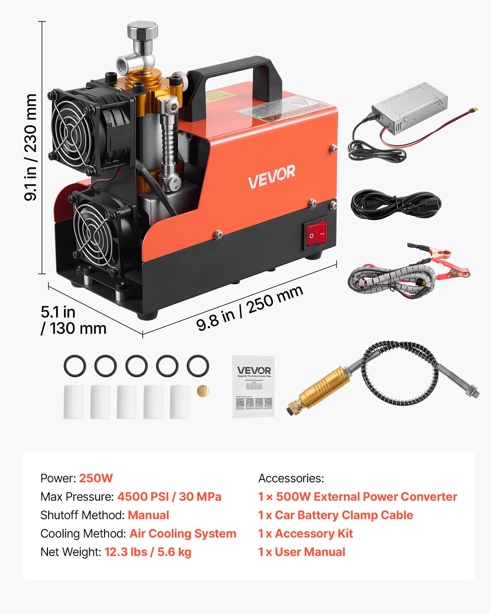 mm 230 / in 9.1 D VEVOR 5.1 in / 130 mm mm I 250 9.8 in VEVOR - Power: 250W Accessories: Max Pressure: 4500 PSI / 30 MPa 1x 500W External Power Converter Shutoff Method: Manual 1x Car Battery Clamp Cable Cooling Method: Air Cooling System 1x Accessory Kit Net Weight: 12.3 lbs / 5.6 kg 1x User Manual