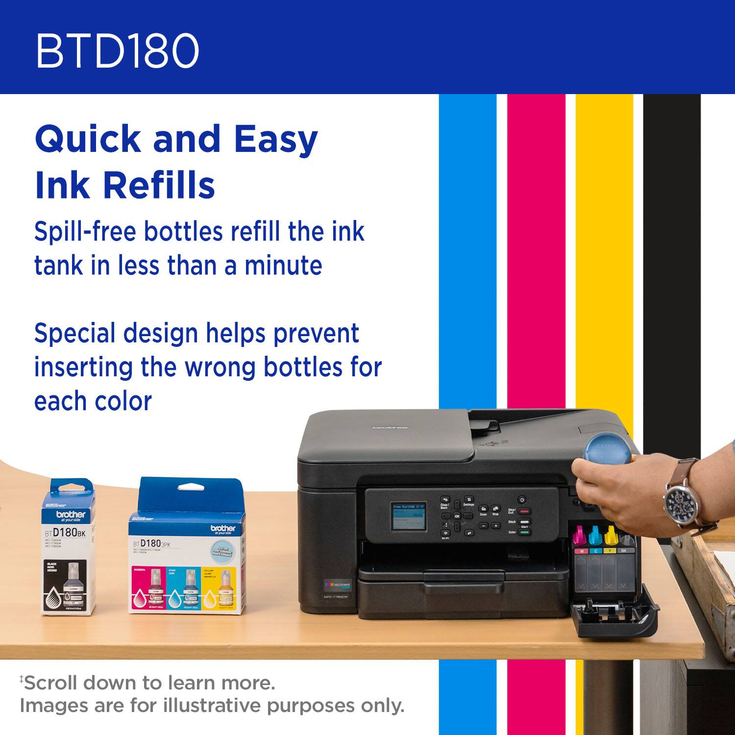 BTD180 Quick and Easy Ink Refills Spill-free bottles refill the ink tank in less than a minute Special design helps prevent inserting the wrong bottles for each color brother D180m 5 D180 FS brother - Scroll down to learn more. Images are for illustrative purposes only.