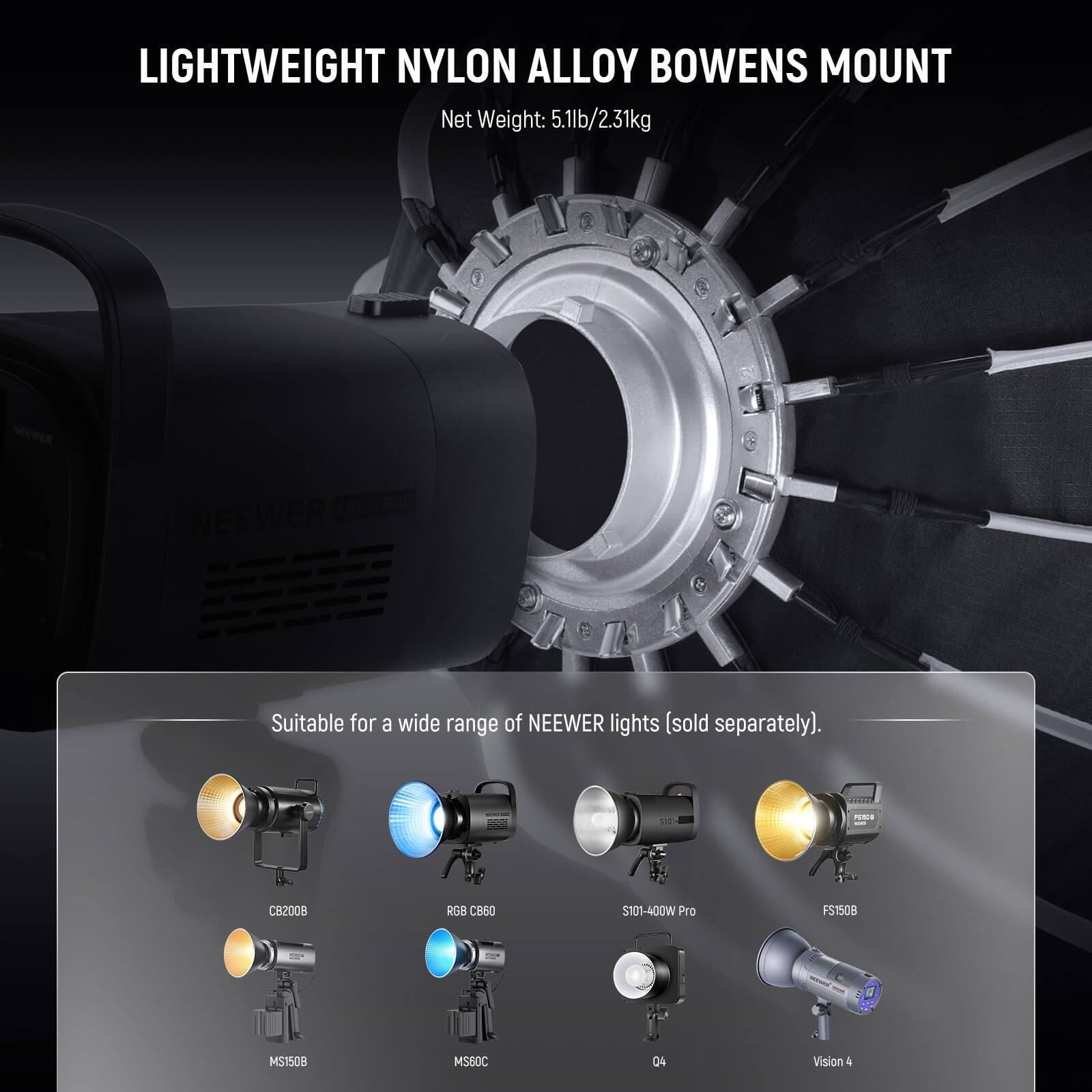 LIGHTWEIGHT NYLON ALLOY BOWENS MOUNT  
Net Weight: 5.1lb/2.31kg  

NEEWER 2860 L6e  
NEEWER  

Suitable for a wide range of NEEWER lights (sold separately).  

CB2008  
RGB CB60  
S101-400W Pro  
FS150B  
MS1508  
MS60C  
Vision 4