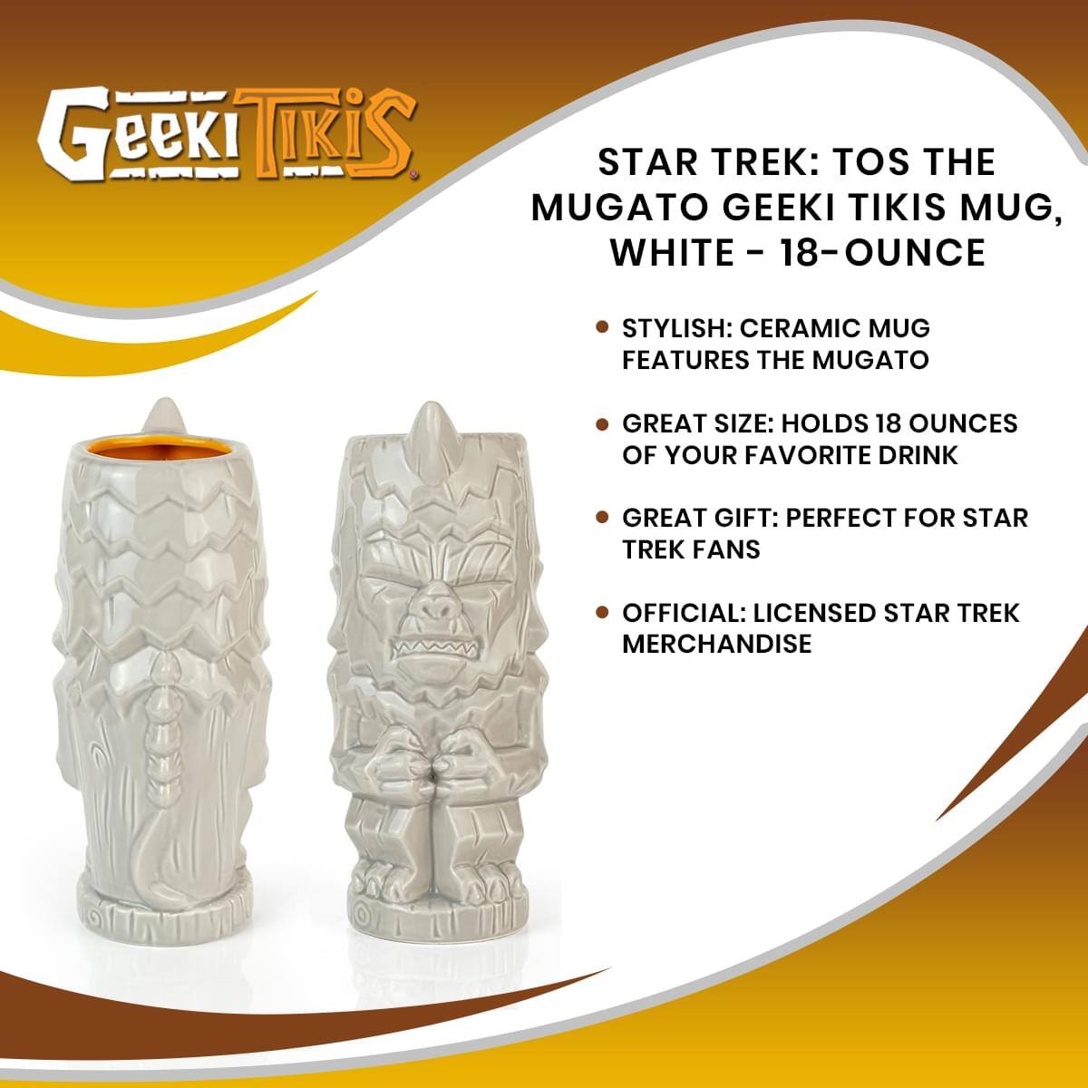 Geeki Tikis  
STAR TREK: TOS THE MUGATO GEEKI TIKIS MUG, WHITE - 18-OUNCE  

- STYLISH: CERAMIC MUG FEATURES THE MUGATO  
- GREAT SIZE: HOLDS 18 OUNCES OF YOUR FAVORITE DRINK  
- GREAT GIFT: PERFECT FOR STAR TREK FANS  
- OFFICIAL: LICENSED STAR TREK MERCHANDISE
