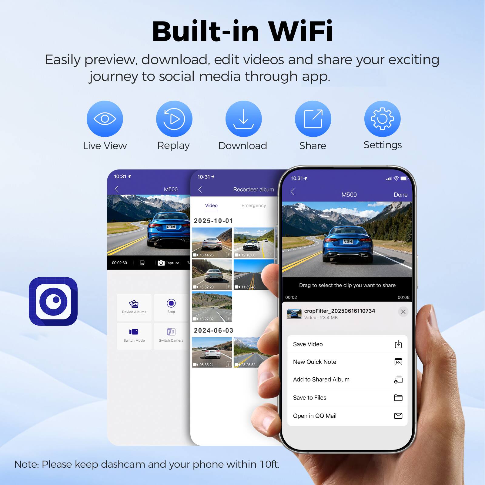 Built-in WiFi

Easily preview, download, edit videos and share your exciting journey to social media through app.

Live View Replay Download Share Settings

10:31 10:31 10:31

I. M500 Recordeer album M500 Done Video Emergency a 2025-10-01 adda 18:14:m 1/30718 00-02:50 dasture . 18:3020 -. 11:4 - Drag to select the clip you want to share 50:00 00:08 brvce Albuma Seop 172P0 cropFilter_20250616110734 Video 234 MB x FR 2024-06-03 Switre MIM Sacum Camera Save Video - n52 F - 232850 New Quick Note 2 Add to Shared Album Save to Files Open in Q Mail

Note: Please keep dashcam and your phone within 10ft.