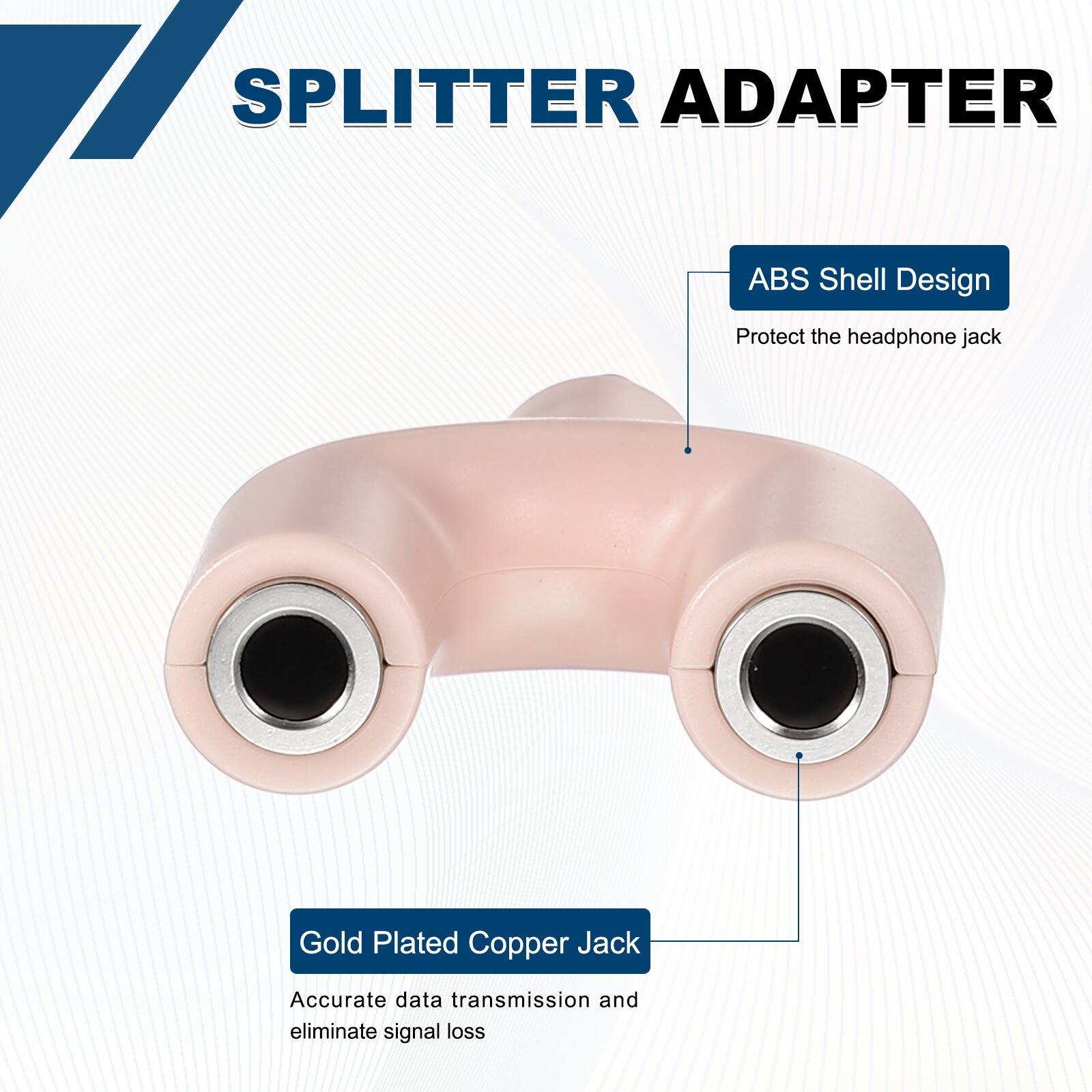 SPLITTER ADAPTER

ABS Shell Design
Protect the headphone jack

Gold Plated Copper Jack
Accurate data transmission and eliminate signal loss