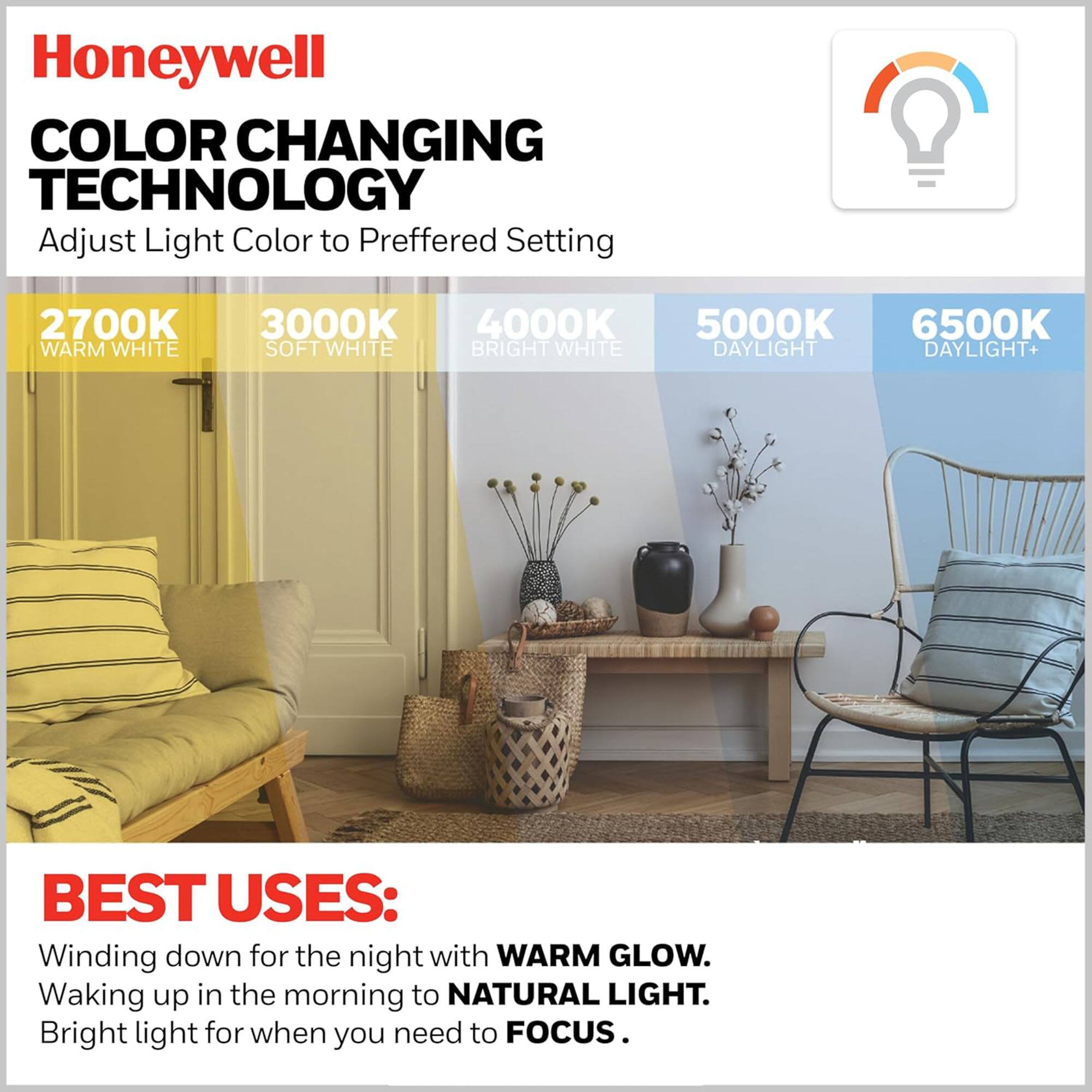 Honeywell  
COLOR CHANGING TECHNOLOGY  
Adjust Light Color to Preferred Setting  

2700K WARM WHITE  
3000K SOFT WHITE  
4000K BRIGHT WHITE  
5000K DAYLIGHT  
6500K DAYLIGHT+  

BEST USES:  
Winding down for the night with WARM GLOW.  
Waking up in the morning to NATURAL LIGHT.  
Bright light for when you need to FOCUS.