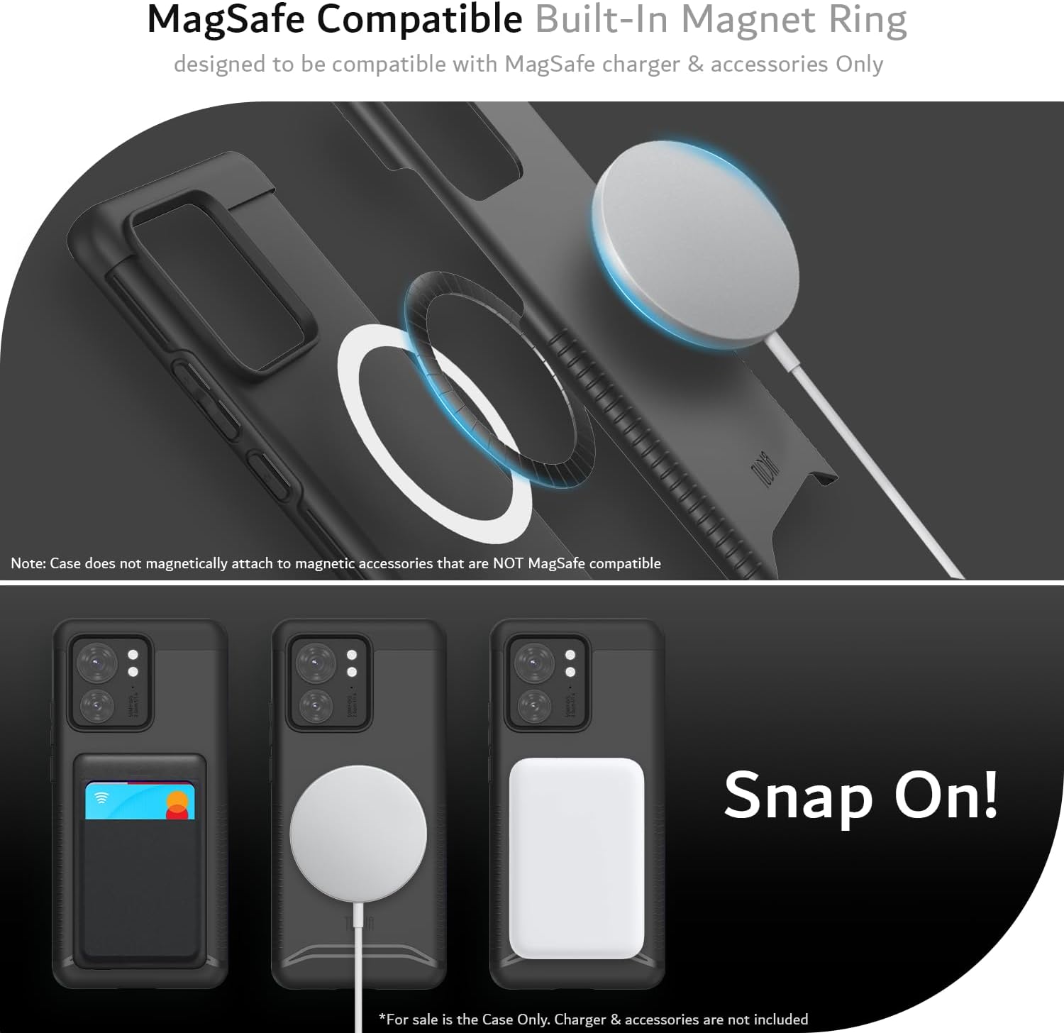 MagSafe Compatible Built-In Magnet Ring  
designed to be compatible with MagSafe charger & accessories Only  

Note: Case does not magnetically attach to magnetic accessories that are NOT MagSafe compatible  

Snap On!  

*For sale is the Case Only. Charger & accessories are not included