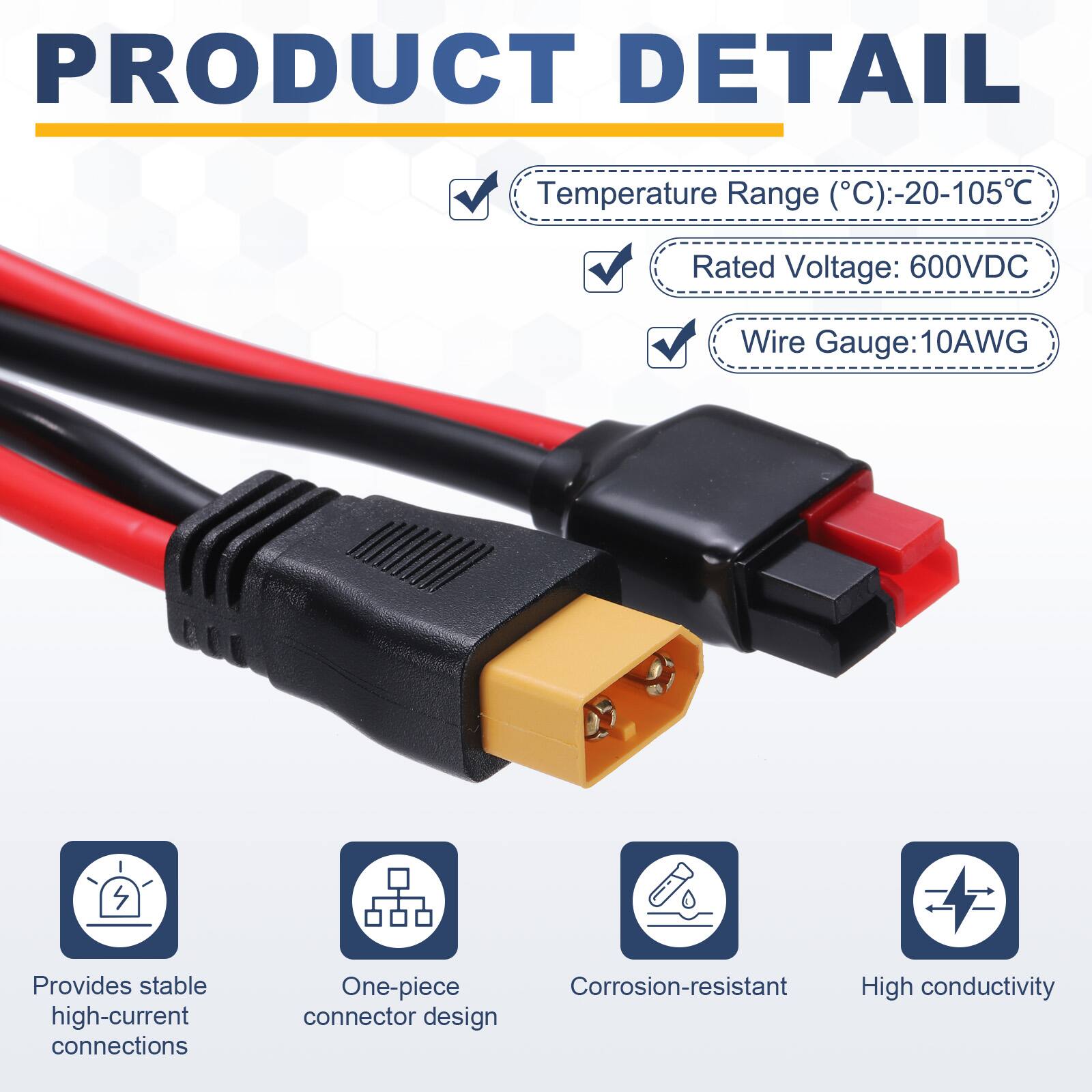 PRODUCT DETAIL

Temperature Range (°C): -20-105°C  
Rated Voltage: 600VDC  
Wire Gauge: 10AWG  

Provides stable high-current connections  
One-piece Corrosion-resistant High conductivity connector design