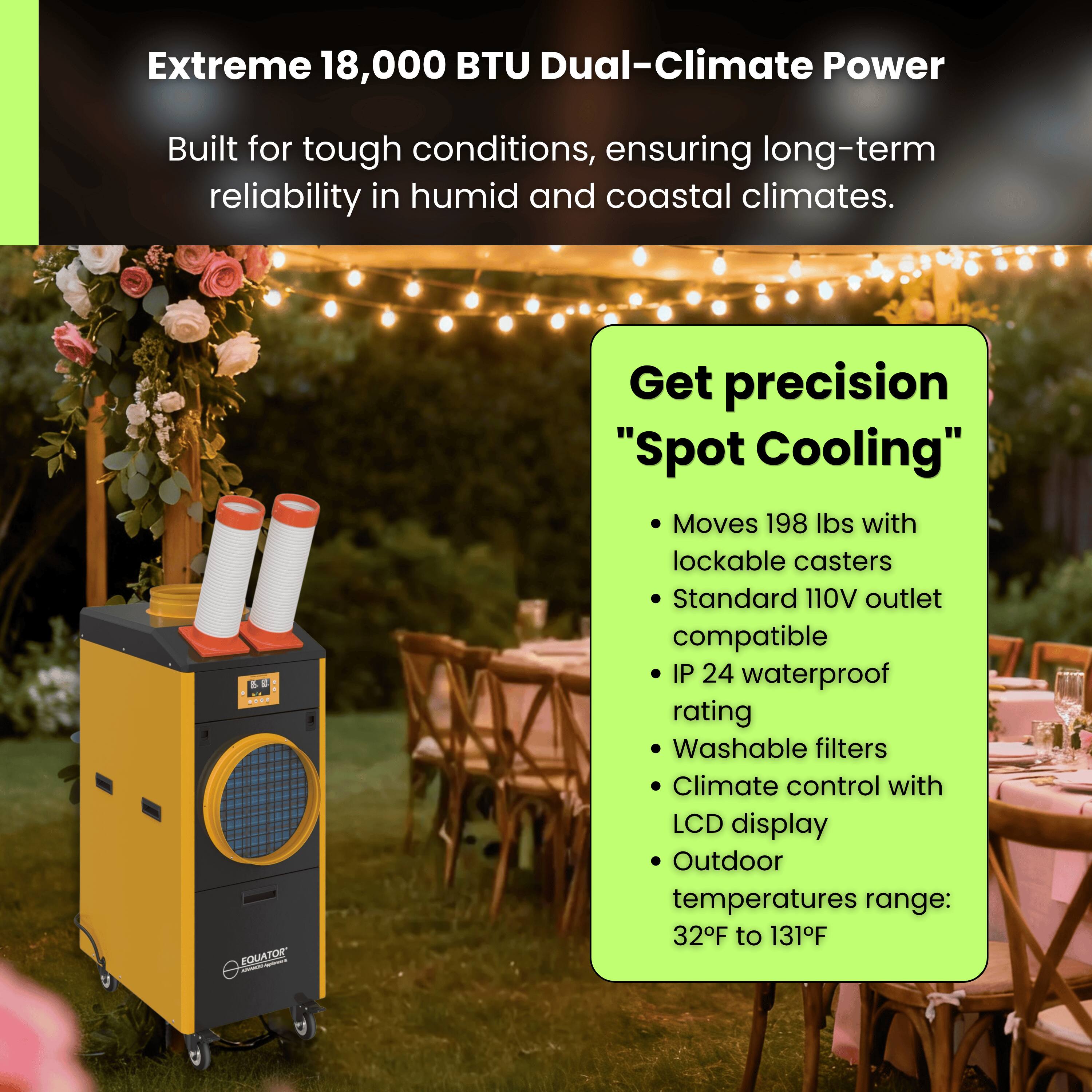 Extreme 18,000 BTU Dual-Climate Power  
Built for tough conditions, ensuring long-term reliability in humid and coastal climates.

Get precision "Spot Cooling"  
- Moves 198 lbs with lockable casters  
- Standard 110V outlet compatible  
- IP 24 waterproof rating  
- Washable filters  
- Climate control with LCD display  
- Outdoor temperatures range: 32°F to 131°F