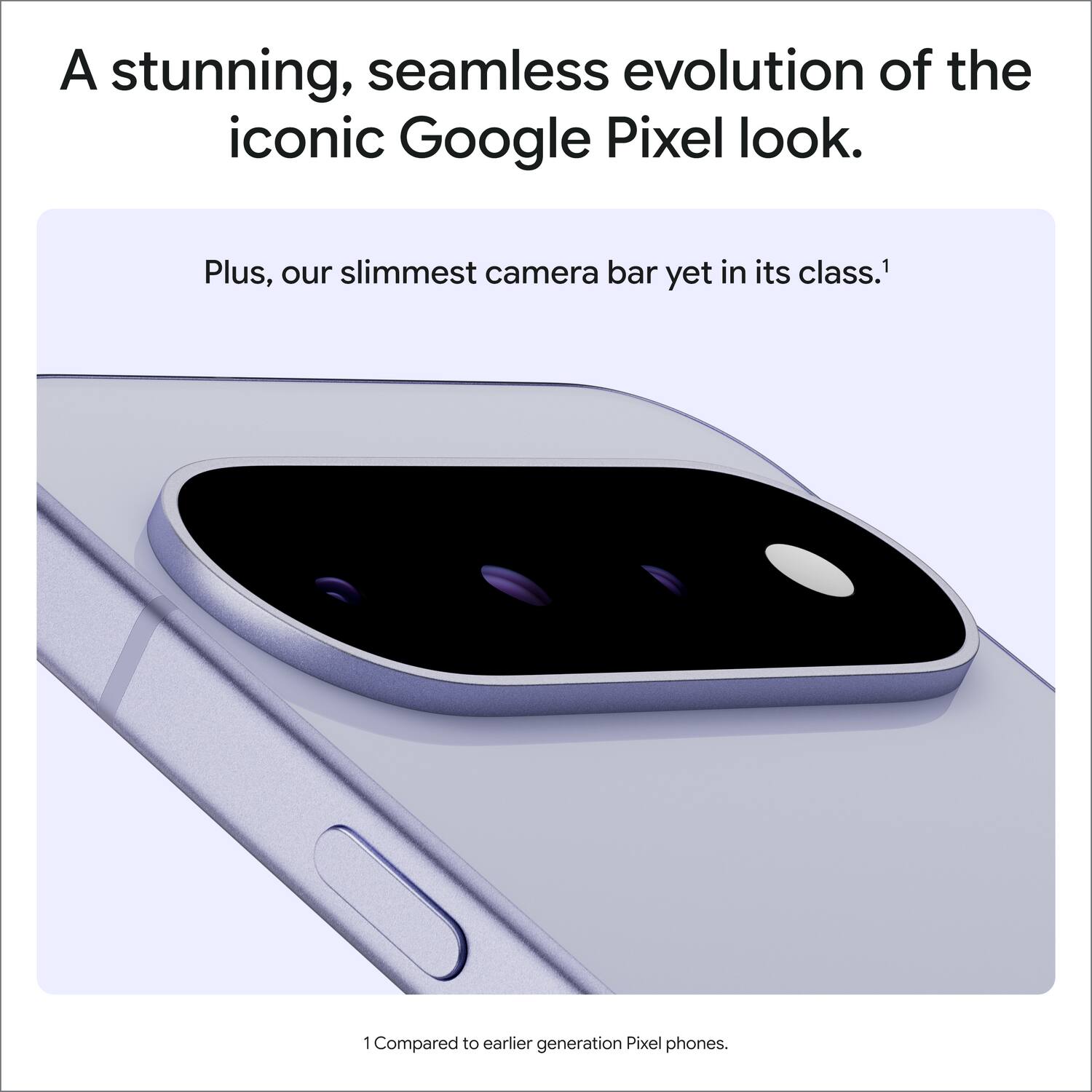 A stunning, seamless evolution of the iconic Google Pixel look.

Plus, our slimmest camera bar yet in its class.1

1 Compared to earlier generation Pixel phones.