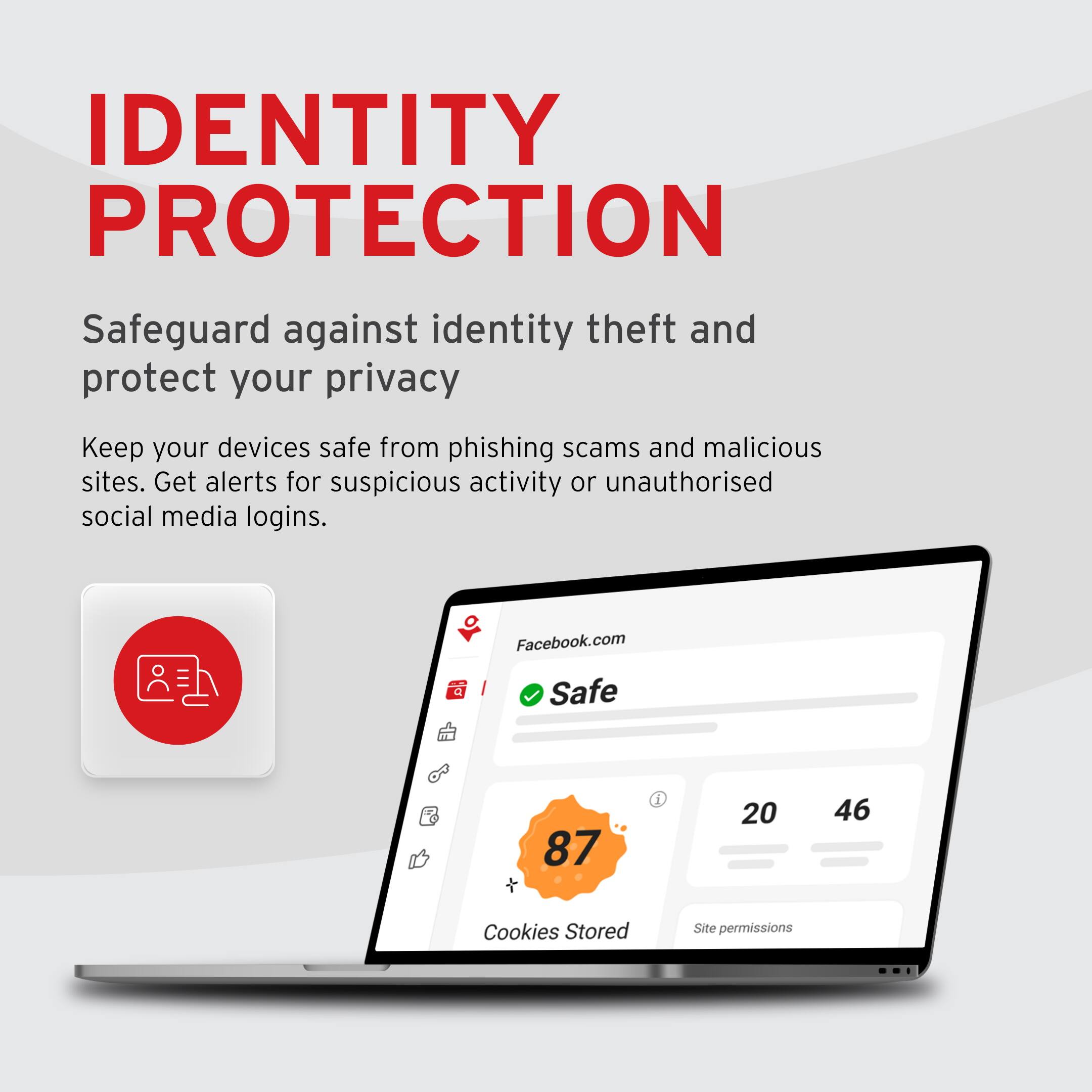 **IDENTITY PROTECTION**

Safeguard against identity theft and protect your privacy

Keep your devices safe from phishing scams and malicious sites. Get alerts for suspicious activity or unauthorized social media logins.

Facebook.com  
Safe  
87 Cookies Stored  
20  
46 Site permissions